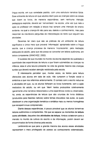 137




língua escrita, em sua variedade padrão, com uma estrutura narrativa típica.
Esse ambiente de leitura em que adultos lêem para as crianças sobre as coisas
que dizem os livros, de maneira espontânea,         sem nenhuma      intenção
pedagógica explícita, deverá ser 'reinventado' na escola, uma vez que nela a
ação do professor em relação à leitura traz sempre uma intenção de ensino
evidente, na qual a criança lê não para seu deleite e conhecimento, mas para
responder às inevitáveis perguntas de interpretação do texto que seguem tais
atividades.
       Devemos ter claro que são as práticas de um ambiente de leitura
significativo o único meio que proverá 'informação' apropriada sobre a língua
escrita, que a criança processa de maneira 'inconsciente', pela mediação
adequada do adulto, para que ela possa se converter em leitora autônoma, em
leitora competente (SÁNCHEZ, 2002).
       O sucesso de sua incursão no mundo da escrita depende da qualidade e
quantidade das experiências de leitura a que foram submetidas as crianças na
infância: essa é uma lacuna presente na vida da grande maioria das crianças
surdas que deverá receber atenção redobrada pela escola.
       É interessante perceber que, muitas vezes, os textos para leitura
oferecidos aos alunos em sala de aula, não cumprem a função social e
simbólica a que nos referimos anteriormente. O contato com o escrito reduz-se
a atividades em que, ou os alunos folheiam os livros livremente, sem a ação
mediadora do adulto, ou em que 'lêem' textos produzidos coletivamente
(geralmente uma narrativa relacionada a uma experiência vivida ou observada);
há, ainda, as experiências de leitura que são oriundas de livros didáticos
(produzidos para falantes nativos) sobre temas discutidos nas aulas, os quais
obedecem a uma organização temática e sintática mais ou menos homogênea
que escapam à sua compreensão.
       Diante dessas experiências, é pouco provável que os alunos tornem-se
leitores autônomos e competentes. Há que se separar os momentos de leitura
como atividade, daqueles das atividades de leitura. Ambos colaboram para a
imersão no mundo da cultura do escrito e da informação, porém devem ser
encaminhados de forma diversa pela escola.
       Lembrando-se que para a grande maioria dos alunos essas atividades
representam o meio privilegiado de acesso ao conhecimento sistematizado,
 