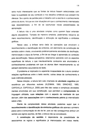 138




seria muito interessante que as fontes de leitura fossem selecionadas com
base na qualidade de seu conteúdo e nos desafios sintáticos que possam lhe
oferecer. Se o ponto de partida para o trabalho com a escrita é o conhecimento
prévio do aluno, há que se criar situações em que o conhecimento internalizado
seja desestabilizado,       a fim de se oportunizar novas possibilidades de
apropriação.
      A leitura não é uma atividade simples como querem fazer entender
alguns educadores. Tomada de maneira simplista, poderíamos reduzi-la ao
mero reconhecimento, identificação e atribuição de significados a símbolos
gráficos.
       Nesse caso, a ênfase seria dada às operações que envolvem o
reconhecimento e identificação de símbolos, em detrimento da constituição de
sentidos sobre o texto, envolvendo preferencialmente atividades de decifração,
memorização e cópia de formas, a fim de se chegar à apreensão do conteúdo
pela decodificação. Nessa perspectiva, estaríamos operando com os aspectos
superficiais da leitura, o que inevitavelmente conduziria aos anunciados e
conhecidíssimos problemas em que os alunos lêem mecanicamente ou só
extraem elementos secundários do texto.
       O problema aí implicado é a aparente incapacidade de o aluno construir
relações significativas entre o texto escrito, outras áreas de conhecimento e
suas vivências pessoais.
       Nessa direção, a leitura tem sido chamada de atividade cognitiva por
excelência      por   diferentes   autores   (KLEIMAN,   1999;     SÁNCHEZ,    1995;
CAPOVILLA; CAPOVILLA, 2000) pelo fato das vastas e complexas atividades
mentais envolvidas em sua constituição, que permitem a compreensão da
linguagem utilizada, suas relações com o aspecto da realidade de que
derivam, além das associações com o conhecimento prévio já internalizado
sobre o fato.
       Diante da complexidade dessa atividade, podemos supor que o
reconhecimento e identificação de símbolos gráficos são apenas o primeiro
passo para a consumação do ato de ler, pois se não conseguirmos atribuir um
sentido aos signos escritos, de fato, a leitura não se concretizará.
      A     construção      do     sentido   é   dependente   da   possibilidade   de
associarmos os signos a significados já interiorizados em nossa mente,
 