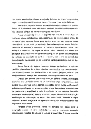 4




com ênfase às reflexões voltadas à aquisição da língua de sinais, como primeira
língua, edo ensino/aprendizagem da língua portuguesa, como segunda língua.
        Em relação, especificamente, aos depoimentos dos professores, valemo-
nos de um questionário como instrumento de coleta de dados cujo foco temático
foi a educação bilíngüe e o ensino de português para surdos.
        Nosso principal objetivo, nesse segundo momento, foi o de investigar em
que bases teórico-metodológicas estão assentadas as experiências de ensino de
português como segunda língua para surdos, uma vez que, segundo nossa
compreensão, os processos de construção da escrita para esses alunos deveriam
basear-se em elementos semióticos de natureza essencialmente visual, com
destaque à mediação da língua de sinais, nesse percurso. Os dados que
emergiram dessa realidade, nos permitiram configurar um quadro bastante preciso
da realidade da educação de surdos no Estado, bem como as contradições
existentes entre os discursos que se veiculam e a prática pedagógica que, de fato,
se concretiza.
        Como forma de superar algumas dessas contradições e oferecer
caminhos alternativos às práticas vigentes, nos ensaios que desenvolvemos,
buscamos empreender uma tarefa ousada e, no mínimo, perigosa, uma vez que
nos propusemos a avançar para os domínios metodológicos acerca do tema.
        Ousada pelo simples fato de não haver, no cenário nacional, interlocução
acadêmica possível nesse campo. Foi um terreno movediço e angustiante, porque
solitário, tendo em vista termos apenas anunciadas (porém nunca aprofundadas)
as bases metodológicas em que se assenta o ensino da escrita da segunda língua
(de modalidade oral-auditiva), a partir da mediação de uma primeira língua (de
modalidade visual-espacial). Abdicar do terreno seguro da oralidade na condução
metodológica da apropriação da escrita pelo aluno surdo, tomando a língua
portuguesa em sua integridade, foi a principal contribuição metodológica que nos
propusemos a desvendar.
        Perigosa   pelos possíveis efeitos de sentidos que possa gerar a
apropriação desses princípios metodológicos, sem a necessária discussão
ideológica das relações de saberes e poderes aí envolvidas. A leitura simplista
 