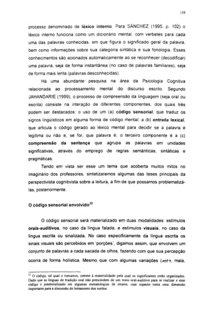 139




processo denominado de léxico interno. Para SÁNCHEZ (1995, p. 102) o
léxico interno funciona como um dicionário mental, com verbetes para cada
uma das palavras conhecidas, em que figura o significado geral da palavra,
bem como informações sobre sua categoria sintática e sua fonologia. Esses
conhecimentos são acionados automaticamente ao se reconhecer (decodificar)
uma palavra, seja de forma instantânea (no caso de palavras familiares), seja
de forma mais lenta (palavras desconhecidas).
        Há    uma      abundante      pesquisa      na    área     da   Psicologia      Cognitiva
relacionada       ao    processamento        mental      do    discurso     escrito.     Segundo
JAHANDARIE (1999), o processo de compreensão da linguagem (seja oral ou
escrita) consiste na interação de diferentes componentes, dos quais três
podem ser destacados: o uso de um (a) código sensorial, que traduz os
signos lingüísticos em alguma forma de código mental; a (b) entrada lexical,
que articula o código gerado ao léxico mental para decidir se a palavra é
legítima ou não e, se for, que palavra é; o terceiro componente é a (c)
compreensão            da   sentença      que     agrupa      as    palavras     em     unidades
significativas,    através    do emprego          de     regras    semânticas,      sintáticas    e
pragmáticas.
        Tendo em vista ser esse um tema que acoberta muitos mitos no
imaginário dos professores, sintetizaremos algumas das teses principais da
perspectivista cognitivísta sobre a leitura, a fim de que possamos problematizá-
las, posteriormente.


O código sensorial envolvido32


        O código sensorial será materializado em duas modalidades: estímulos
orais-auditivos, no caso da língua falada, e estímulos visuais, no caso da
língua escrita ou sinalizada. No caso especificamente da língua escrita os
sinais visuais são percebidos em 'porções', digamos assim, que envolvem um
conjunto de palavras a cada sacada de olhos, fazendo com que sua percepção

ocorra de forma holística. Mesmo que com algumas variações (&e?ht, mala,


32
  O código, tal qual o tomamos, remete à materialidade pela qual os significantes estão organizados.
Dado que as línguas de tradição oral não prescindem de um meio oral-auditivo para se realizar e esse
código é potencializado em algumas metodologias de ensino, esse aspecto toma uma dimensão
importante para a discussão do letramento dos surdos.
 