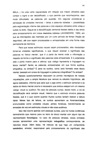 140




MALA...) há uma certa regularidade em relação aos traços utilizados para
compor o signo a ser decodificado, o que permite que reconheçamos, sem
muita dificuldade,   as palavras em questão.     Em seguida procede-se à
percepção de unidades menores - letras e palavras isoladas - , possibilitada
pela segmentação interna das palavras e dos espaços utilizados entre umas e
outras no texto. Segue-se à decodificação sensorial desses dados o seu envio
para armazenamento em nossa memória icônica (JAHANDARIE, 1999), em
que as informações são mantidas por um curto período de tempo (fração de
segundos), até que sejam processadas e armazenadas em uma forma mais
permanente de memória.

      Para que esses estímulos visuais sejam processados, eles necessitam
tornar-se unidades significativas, o que requer acessar o significado das
palavras no 'léxico mental', que é a parte da mente onde a informação a
respeito da forma e significado das palavras está armazenada. E é justamente
este o ponto incerto para a ciência: que código representa a linguagem no
léxico mental? Serão as palavras armazenadas em sua forma auditiva,
ortográfica, ou ambas? E para os surdos, como será formado esse léxico
mental, baseado em sinais de linguagem e palavras ortográficas? Ou ambas?
      Nesses questionamentos repousam os pontos nevrálgicos de nossas
inquietações, pois a ampla literatura que veicula os estudos lingüísticos, até
agora realizados, informa que para que o jogo entre o estímulo sensorial e os
dados do léxico mental ocorra é necessário que ambos estejam em um mesmo
código: visual ou auditivo. No caso de pessoas surdas, desse modo, a via de
decodificação será sempre visual, mesmo que o estímulo envolva palavras
faladas, que é o que ocorre quando muitos surdos tentam realizar a leitura
labial. Nesse tipo de leitura, os surdos apreendem os fonemas/sílabas
pronunciadas como unidades visuais, jamais fonéticas, transformando as
emissões de voz em estímulos visuais e não orais-auditivos.
      Isso não ocorre apenas com pessoas surdas, pois há muitas evidências
demostrando que mesmo para os itens do léxico mental com algum tipo de
representação fonológica, no caso de pessoas letradas, essas entradas
lexicais apresentam uma representação       ortográfica   correspondente,   de
natureza visual. Além disso, há indícios de que haja um componente
semántico, amodal, responsável pelo processamento do significado das
 