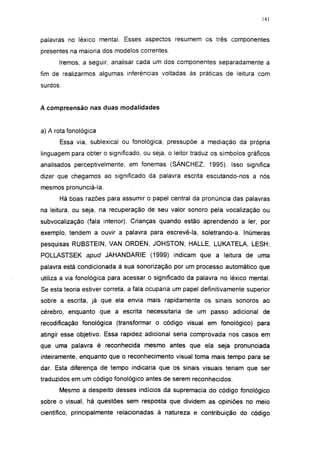 141




palavras no léxico mental. Esses aspectos resumem os três componentes
presentes na maioria dos modelos correntes.
      Iremos, a seguir, analisar cada um dos componentes separadamente a
fim de realizarmos algumas inferências voltadas às práticas de leitura com
surdos.


A compreensão nas duas modalidades


a) A rota fonológica
      Essa via, sublexical ou fonológica, pressupõe a mediação da própria
linguagem para obter o significado, ou seja, o leitor traduz os símbolos gráficos
analisados perceptivelmente, em fonemas (SÁNCHEZ, 1995). Isso significa
dizer que chegamos ao significado da palavra escrita escutando-nos a nós
mesmos pronunciá-la.
      Há boas razões para assumir o papel central da pronúncia das palavras
na leitura, ou seja, na recuperação de seu valor sonoro pela vocalização ou
subvocalização (fala interior). Crianças quando estão aprendendo a ler, por
exemplo, tendem a ouvir a palavra para escrevê-la, soletrando-a. Inúmeras
pesquisas RUBSTEIN, VAN ORDEN, JOHSTON; HALLE, LUKATELA, LESH;
POLLASTSEK apud JAHANDARIE (1999) indicam que a leitura de uma
palavra está condicionada à sua sonorização por um processo automático que
utiliza a via fonológica para acessar o significado da palavra no léxico mental.
Se esta teoria estiver correta, a fala ocuparia um papel definitivamente superior
sobre a escrita, já que ela envia mais rapidamente os sinais sonoros ao
cérebro, enquanto que a escrita necessitaria de um passo adicional de
recodificação fonológica (transformar o código visual em fonológico) para
atingir esse objetivo. Essa rapidez adicional seria comprovada nos casos em
que uma palavra é reconhecida mesmo antes que ela seja pronunciada
inteiramente, enquanto que o reconhecimento visual toma mais tempo para se
dar. Esta diferença de tempo indicaria que os sinais visuais teriam que ser
traduzidos em um código fonológico antes de serem reconhecidos.
      Mesmo a despeito desses indícios da supremacia do código fonológico
sobre o visual, há questões sem resposta que dividem as opiniões no meio
científico, principalmente relacionadas à natureza e contribuição do código
 
