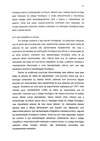 142




fonológico para a compreensão na leitura. Mesmo que o acesso lexical se faça
pela mediação do código fonológico, é ainda desconhecida a importância
dessa relação entre fonemas/grafemas para a leitura e interpretação da
palavra. Ainda que esses questionamentos continuem sem respostas, há
muitas pesquisas propondo modelos baseados na mediação fonológica direta
para o acesso lexical.


b) A rota ortográfica ou lexical
       Em direção contrária à das teorias fonológicas, há pesquisas indicando
que as letras são reconhecidas mais rapidamente quando elas fazem parte de
palavras do que quando são apresentadas               isoladamente.   Isto viola a
expectativa da hipótese de codificação fonológica que afirma a necessidade de
as letras primeiro invocarem sua representação fonológica antes de as
palavras serem reconhecidas. Isso implica dizer que as palavras seriam
acessadas com base em sua forma ortográfica, ou seja, a palavra impressa é
imediatamente relacionada a uma representação interna, sem que seja
necessário recorrer à recodificação fonológica.
       Dentre as evidências empíricas demonstradas para efetivar essa tese
estão os estudos do 'efeito de regularidade', cujo princípio indica que, se a
fonología conduzisse ao acesso lexical, palavras com pronúncia regular
deveriam ser reconhecidas mais rapidamente do que palavras com pronúncia
irregular. Entretanto em uma série de experimentos realizados por TAFT; VAN
GRAAN apud JAHANDARIE               (1999) tal efeito de regularidade     não foi
observado, indicando que o código fonológico não estaria envolvido no acesso
lexical. Muitas outras descobertas, nessa mesma linha, indicam que a
compreensão na leitura ocorre sem a mediação direta do código fonológico,
mas inteiramente através da rota visual (lexical). As implicações desses
estudos para a leitura demonstram que               quando   nos deparamos     com
determinada palavra, sua representação ortográfica é ativada primeiro, seguida
da representação fonológica e ambas, ainda que por rotas separadas, acabam
por conduzir à sua representação semântica. Sintetizando, seria o código
ortográfico o responsável pela mediação e acesso lexical, e o código fonológico
realizaria   outras   funções      mentais,   não   diretamente   envolvidas   com
processamento semântico.
 