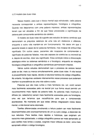 143




c) O modelo das duas rotas


       Nesse modelo, para que o léxico mental seja estruturado, cada palavra
necessita corresponder a ambas representações, fonológica e ortográfica.
Quando nos deparamos com uma palavra impressa, ambas representações
teriam que ser ativadas a fim de que fosse processada a significação da
palavra pelo componente semântico do cérebro.
       O modelo de duas rotas dá suporte aos estudos de danos cerebrais que
demonstram os prejuízos seletivos de uma rota em disléxicos e afásicos,
enquanto a outra rota mantém-se em funcionamento. Há casos em que o
paciente lesado é capaz de 1er palavras familiares, mas incapaz de atribuir-lhes
significado. Em outros casos, pacientes são incapazes de compreender o
significado de palavras faladas, mas são capazes de soletrá-las ou escrevê-las
e, depois de escritas, dizer seu significado. Essa condição índica a dissociação
patológica entre os sistemas semântico e o fonológico, enquanto as relações
fonológico-ortográficas e ortográfico-semánticas permanecem intactas.
      Vários outros estudos demonstram que o processo de acesso lexical
pode se dar, mais ou menos simultaneamente, pelas duas rotas. A rota lexical
é provavelmente mais rápida, devido à natureza holística do código ortográfico.
No entanto, há algumas variáveis intervenientes nesse processo que poderiam
interferir na prevalência de uma rota sobre a outra.
       Palavras que são mais curtas e mais familiares (ex. sol, você) seriam
mais facilmente acessadas pela via lexical por sua forma visual permitir um
reconhecimento mais rápido da palavra toda. As palavras mais incomuns e
difíceis (ex. cataclismo) seriam mais facilmente acessadas pela via fonológica,
uma   vez   que   teríamos   que    recodíficá-las   para   que   a   compreensão
acontecesse. No momento em que estas últimas integrassem nosso léxico
mental, a rota lexical seria retomada.
      Tarefas diferenciadas envolvendo a leitura podem ser mais facilmente
desempenhadas pelo acompanhamento de um ou outro código, a depender de
sua natureza. Para tarefas mais rápidas e holísticas, que exigiriam um
raciocínio mais globalizado, o código ortográfico parece ser mais apropriado; já
para tarefas mais lentas e exatas, exigindo maior reflexão do leitor, seria mais
apropriado utilizar o código fonológico.
 