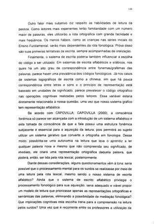 144




       Outro fator mais subjetivo diz respeito às habilidades de leitura da
pessoa. Como leitores mais experientes terão famiiiaridade com um número
maior de palavras, eles utilizarão a rota ortográfica com grande facilidade e
mais freqüência. Os menos hábeis, como as crianças nas séries iniciais do
Ensino Fundamental, serão mais dependentes da rota fonológica. Prova disso
são suas primeiras tentativas de escrita, sempre acompanhadas de oralização.
       Finalmente, o sistema de escrita poderia também influenciar a escolha
do código a ser utilizado. Em sistemas de escrita alfabéticos e silábicos, nos
quais há um alto grau de correspondência entre fonemas/grafemas das
palavras, parece haver uma prevalência dos códigos fonológicos. Já nos casos
de sistemas logográficos de escrita como a chinesa, em que há pouca
correspondência entre letras e sons e o princípio de representação está
baseado em unidades de significado, parece prevalecer o código ortográfico
nas operações cognitivas realizadas pelos leitores. Essa variável estaria
diretamente relacionada à nossa questão, uma vez que nosso sistema gráfico
tem representação alfabética.
       De acordo com CAPOVILLA;            CAPOVILLA         (2000),   a consciência
fonêmica só parece ser alcançada com a introdução de um sistema alfabético e
esta tomada de consciência de que a fala possui uma estrutura fonêmica
subjacente é essencial para a aquisição da leitura, pois permitirá ao sujeito
utilizar um sistema gerativo que converte a ortografia em fonología. Desse
modo, possibilita-se uma autonomia na leitura que leva o aprendiz a 1er
qualquer palavra nova e mesmo que não compreenda seu significado, de
imediato, ele criará uma representação ortográfica daquela palavra, que
poderá, então, ser lida pela rota lexical, posteriormente.
      Diante dessas considerações, alguns questionamentos vêm à tona: seria
possível que o processamento mental para os surdos se realizasse por meio de
uma leitura pela rota lexical, mesmo sendo o nosso sistema de escrita
alfabético?   Ainda   que   o   sistema   de    escrito   alfabético     privilegie    o
processamento fonológico para sua aquisição, seria adequado e viável propor
um modelo de leitura que priorizasse apenas as representações ortográficas e
semânticas das palavras, eliminando a possibilidade de mediação fonológica?
Que implicações cognitivas esta escolha traria para a compreensão na leitura
pelos surdos? Uma vez que é recorrente entre os professores a utilização da
 