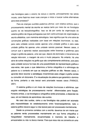 145




rota fonológica para o ensino da leitura e escrita, principalmente nas séries
iniciais, como fazê-los rever suas crenças e mitos e buscar outras alternativas
para esse processo?
         Para as crianças ouvintes podemos afirmar, com relativa certeza, que o
processamento mental da escrita se realiza tanto por meio da via fonológica
quanto da via lexical/ortográfica. Isso se dá por conta da organização do
sistema gráfico da língua portuguesa que tem como princípio de organização a
escrita alfabética, com memória etimológica. Isso significa que há uma série de
convenções gráficas realizadas com base em relações biunívocas, ou seja,
para cada unidade sonora existe apenas uma unidade gráfica e para cada
unidade gráfica há apenas uma unidade sonora possível. Nesses casos, é
comum que o aprendiz realize associações entre fonemas e grafemas para
chegar à grafia da palavra, uma vez que, depois de dominado o mecanismo de
relação letra-som, a margem de erro é muito pequena. No entanto, há uma
série de outras relações na grafia que são completamente arbitrárias, pois para
cada unidade sonora há mais de uma possibilidade de representação gráfica e
vice-versa, nas quais o que determina a forma ortográfica é a etimologia da
palavra ou o contexto em que as relações gráficas se dão. Nesses casos, o
aprendiz deve recorrer a estratégias mnemónicas para chegar à grafia correta
ou consultar um dicionário. É a visualização da palavra que garantirá o domínio
da forma, portanto a rota lexical será priorizada nesses casos (FARACO,
2001).

         O sistema gráfico é um misto de relações biunívocas e arbitrárias, que
exigirão estratégias de processamento mental         diferenciadas para fixação.
Portanto ambas, a via fonológica e ortográfica serão priorizadas, a depender do
caso, em se tratando de aprendizes não-surdos.
         No caso dos surdos, como a via fonológica não poderá ser acionada
pela impossibilidade do estabelecimento entre fonemas/grafemas, todo o
sistema gráfico deverá seguir a rota lexical para ser processado mentalmente.
         Desde os primeiros contatos com a escrita, devemos ter em mente que
as palavras serão processadas mentalmente em sua forma ortográfica e
'fotografadas'   mentalmente,   encaminhadas     à   memória    de   trabalho    e
armazenadas ou não no léxico mental. Para que essa não se converta em uma
 