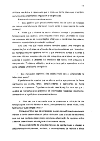 146




atividade mecânica, é necessário que o professor tenha claro que o território
comum entre pensamento e linguagem é o significado.
          Retomando nossos questionamentos:
          •        Seria possível que o processamento mental para os surdos se realizasse
por meio de uma leitura pela rota lexical, mesmo sendo o nosso sistema de escrita
alfabético?
          •        Ainda que o sistema de escrito alfabético privilegie o processamento
fonológico para sua aquisição, seria adequado e viável propor um modelo de leitura
que priorizasse apenas as representações ortográficas e semânticas das palavras,
eliminando a possibilidade de mediação fonológica?
          Sim, uma vez que nosso sistema também possui uma margem de
representações arbitrárias para fixação da grafia das palavras que necessitam
ser memorizadas pelo aprendiz. Assim, o que diferenciará surdos e ouvintes é
que estes últimos lançarão mão da rota ortográfica para leitura de algumas
palavras e aqueles a utilizarão na totalidade dos casos, sem prejuízos à
compreensão. O sistema alfabético será apropriado pelos aprendizes surdos
como se fosse um sistema ideográfico.


      •           Que implicações cognitivas esta escolha traria para a compreensão na
leitura pelos surdos?
          É perfeitamente possível que os alunos surdos apropriam-se de forma
significativa da escrita, lendo, compreendendo               e escrevendo     de forma
autônoma e competente. Cognitivamente não haverá prejuízo, uma vez que o
cérebro se reorganiza para processar as informações recebidas visualmente,
armazená-las e significá-las em contextos de uso.


              •     Uma vez que é recorrente entre os professores a utilização da rota
fonológica para o ensino da leitura e escrita, principalmente nas séries iniciais, como
fazê-los rever suas crenças e mitos?
              É imprescindível que os professores tenham consciência dos percursos
mentais a serem desencadeados pelos surdos em suas práticas de letramento
para que sua mediação seja eficaz e conduza à elaboração de hipóteses sobre
a escrita, baseadas em estratégias exclusivamente visuais.
              O reconhecimento de unidades menores da escrita (letras e sílabas), a
(de)composição de palavras, as rimas, o reconhecimento de radicais e afixos
 