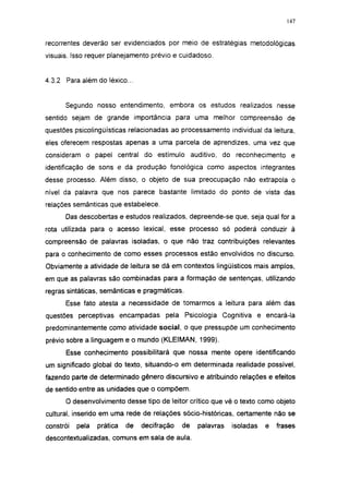 147




recorrentes deverão ser evidenciados por meio de estratégias metodológicas
visuais. Isso requer planejamento prévio e cuidadoso.


4.3.2 Para além do léxico...


      Segundo nosso entendimento, embora os estudos realizados nesse
sentido sejam de grande importância para uma melhor compreensão de
questões psicolingüísticas relacionadas ao processamento individual da leitura,
eles oferecem respostas apenas a uma parcela de aprendizes, uma vez que
consideram o papel central do estímulo auditivo, do reconhecimento e
identificação de sons e da produção fonológica como aspectos integrantes
desse processo. Além disso, o objeto de sua preocupação não extrapola o
nível da palavra que nos parece bastante limitado do ponto de vista das
relações semânticas que estabelece.

      Das descobertas e estudos realizados, depreende-se que, seja qual for a
rota utilizada para o acesso lexical, esse processo só poderá conduzir à
compreensão de palavras isoladas, o que não traz contribuições relevantes
para o conhecimento de como esses processos estão envolvidos no discurso.
Obviamente a atividade de leitura se dá em contextos lingüísticos mais amplos,
em que as palavras são combinadas para a formação de sentenças, utilizando
regras sintáticas, semânticas e pragmáticas.
      Esse fato atesta a necessidade de tomarmos a leitura para além das
questões perceptivas encampadas pela Psicologia Cognitiva e encará-la
predominantemente como atividade social, o que pressupõe um conhecimento
prévio sobre a linguagem e o mundo (KLEIMAN, 1999).
       Esse conhecimento possibilitará que nossa mente opere identificando
um significado global do texto, situando-o em determinada realidade possível,
fazendo parte de determinado gênero discursivo e atribuindo relações e efeitos
de sentido entre as unidades que o compõem.
      O desenvolvimento desse tipo de leitor crítico que vê o texto como objeto
cultural, inserido em uma rede de relações sócio-históricas, certamente não se
constrói   pela   prática   de   decifração   de   palavras   isoladas   e   frases
descontextualizadas, comuns em sala de aula.
 