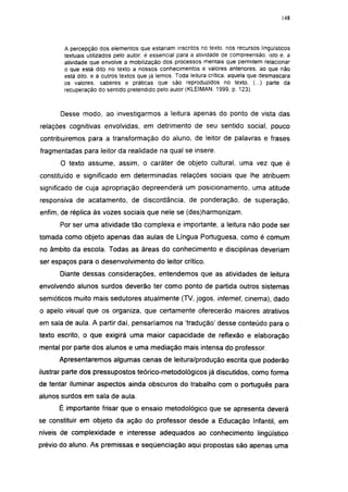 148




       A percepção dos elementos que estariam inscritos no texto, nos recursos lingüísticos
       textuais utilizados pelo autor, é essencial para a atividade de compreensão, isto é. a
       atividade que envolve a mobilização dos processos mentais que permitem relacionar
       o que está dito no texto a nossos conhecimentos e valores anteriores, ao que não
       está dito. e a outros textos que já lemos. Toda leitura critica, aquela que desmascara
       os valores, saberes e práticas que são reproduzidos no texto. (...) parte da
       recuperação do sentido pretendido pelo autor (KLEIMAN. 1999, p. 123).



      Desse modo, ao investigarmos a leitura apenas do ponto de vista das
relações cognitivas envolvidas, em detrimento de seu sentido social, pouco
contribuiremos para a transformação do aluno, de leitor de palavras e frases
fragmentadas para leitor da realidade na qual se insere.
      O texto assume, assim, o caráter de objeto cultural, uma vez que é
constituído e significado em determinadas relações sociais que lhe atribuem
significado de cuja apropriação depreenderá um posicionamento, uma atitude
responsiva de acatamento, de discordância, de ponderação, de superação,
enfim, de réplica às vozes sociais que nele se (des)harmonizam.
      Por ser uma atividade tão complexa e importante, a leitura não pode ser
tomada como objeto apenas das aulas de Língua Portuguesa, como é comum
no âmbito da escola. Todas as áreas do conhecimento e disciplinas deveriam
ser espaços para o desenvolvimento do leitor crítico.
      Diante dessas considerações, entendemos que as atividades de leitura
envolvendo alunos surdos deverão ter como ponto de partida outros sistemas
semióticos muito mais sedutores atualmente (TV, jogos, internet, cinema), dado
o apelo visual que os organiza, que certamente oferecerão maiores atrativos
em sala de aula. A partir daí, pensaríamos na 'tradução' desse conteúdo para o
texto escrito, o que exigirá uma maior capacidade de reflexão e elaboração
mental por parte dos alunos e uma mediação mais intensa do professor.
      Apresentaremos algumas cenas de leitura/produção escrita que poderão
ilustrar parte dos pressupostos teórico-metodológicos já discutidos, como forma
de tentar iluminar aspectos ainda obscuros do trabalho com o português para
alunos surdos em sala de aula.
      É importante frisar que o ensaio metodológico que se apresenta deverá
se constituir em objeto da ação do professor desde a Educação Infantil, em
níveis de complexidade e interesse adequados ao conhecimento lingüístico
prévio do aluno. As premissas e seqüenciação aqui propostas são apenas uma
 