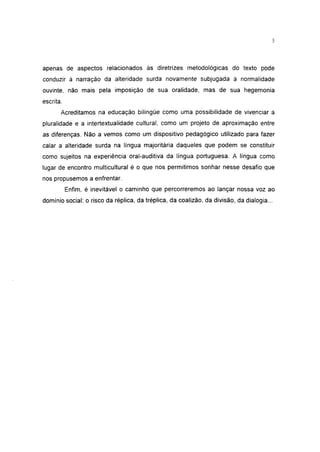 5




apenas de aspectos relacionados às diretrizes metodológicas do texto pode
conduzir à narração da alteridade surda novamente subjugada à normalidade
ouvinte, não mais pela imposição de sua oralidade, mas de sua hegemonia
escrita.
       Acreditamos na educação bilíngüe como uma possibilidade de vivenciar a
pluralidade e a íntertextualidade cultural, como um projeto de aproximação entre
as diferenças. Não a vemos como um dispositivo pedagógico utilizado para fazer
calar a alteridade surda na língua majoritária daqueles que podem se constituir
como sujeitos na experiência oral-auditiva da língua portuguesa. A língua como
lugar de encontro multicultural é o que nos permitimos sonhar nesse desafio que
nos propusemos a enfrentar.
           Enfim, é inevitável o caminho que percorreremos ao lançar nossa voz ao
domínio social: o risco da réplica, da tréplica, da coalizão, da divisão, da dialogia...
 