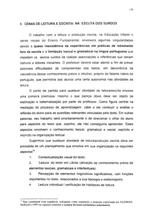 150




5 CENAS DE LEITURA E ESCRITA: NA ESCUTA DOS SURDOS


           O trabalho com a leitura e produção escrita, na Educação Infantil e
séries iniciais do Ensino Fundamental, envolverá algumas singularidades
devido à quase inexistência de experiências em práticas de letramento
fora da escola e à limitação lexical e gramatical na língua portuguesa que
impedem os alunos surdos de realizar associações e inferências que seriam
comuns a leitores iniciantes. O professor deverá estar atento a fim de prever
possíveis dificuldades        de compreensão           dos textos, em decorrência da
inexistência desse conhecimento prévio e intuitivo, próprio do falante nativo do
português, que permitiria aos alunos uma certa autonomia nas atividades de
leitura.
           O ponto de partida para qualquer atividade de leitura/escrita envolve
uma primeira premissa: mesmo o que pareça óbvio deve ser objeto de
explicação e sistematização por parte do professor. Como figura central na
mediação do processo de aprendizagem, cabe a ele conduzir a análise e
reflexão do aluno para as questões relevantes veiculadas pelo texto. Em outras
palavras, seu trabalho será prioritariamente o de direcionar o olhar do aluno
para aspectos do texto que, sozinho, ele não conseguiria apreender. Estes
aspectos envolvem o conhecimento lexical, gramatical e social, explícito e
implícito na organização textual.
           Sugerimos que qualquer atividade de leitura/produção escrita deva ser
precedida de um planejamento que envolva em sua organização os seguintes
aspectos34.
           1.    Contextualização visual do texto.
           2.    'Leitura' do texto em Libras (ativação de conhecimento prévio de
           elementos lexicais, gramaticais e intertextuais).
           3.    Percepção de elementos lingüísticos significativos, com funções
           importantes no texto, relacionados a sua tipologia e estilo/registro.
           4.    Leitura individual / verificação de hipóteses de leitura.




^ Para sistematizar essa seqüência, utilizamos como inspiração a proposta explicitada por KLEIMAN:
MORAES f 1999) no capitulo referente à Leitura do texto jornalístico informativo.
 
