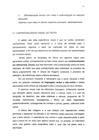 151




      5.       (Re)elaboração escrita com vistas à sistematizaçao de aspectos
      estruturais.
      Vejamos o que cada um desses aspectos pressupõe, detalhadamente.




5.1 CONTEXTUALIZAÇÃO VISUAL DO TEXTO.


      É sabido que pela experiência visual é que os surdos constróem
conhecimento.      Esse    canal      sensorial     é    a   porta    de   entrada    para    o
processamento        cognitivo    e   deve    ser       explorado     em   todas     as   suas
possibilidades, a fim de que elementos da realidade possam ser representados
por símbolos visuais.
          Sendo assim, as atividades          de leitura em segunda língua para
aprendizes surdos, principalmente na fase inicial, devem ser contextualizadas
em referenciais visuais que lhes permitam uma compreensão prévia do tema
implicado, de modo que esse conhecimento seja mobilizado no processo de
leitura propriamente dita. A leitura de imagens conduzirá o processo de
reflexão e de inferências sobre a leitura da palavra.
          Em um primeiro momento é necessário que o aluno visualize o texto
como um conjunto composto de linguagem verbal e não-verbal e realize
associações entre ambas as linguagens para a constituição de seus sentidos.
          É oportuno lançar mão de diferentes linguagens, enfatizando aquelas
que ofereçam apelos visuais sedutores para a criança, como é o caso da
fotografia, do desenho, das artes plásticas e cênicas, programas de TV
(novelas,     humorísticos,      propagandas...),       filmes   em    vídeo    (legendados
preferencialmente), propagandas de revistas e jornais, games, softwares entre
outros.
      A leitura das imagens e a sua relação com experiências vividas
permitirão o despertar da atenção e do interesse pelas possíveis mensagens
que o texto veicula. A experiência nos ensina o quão desestimulante é partir
para a leitura de um texto sem apelos visuais que, na verdade, se materializa
como uma grande carta enigmática para a qual não há pistas para a
decifração.
 