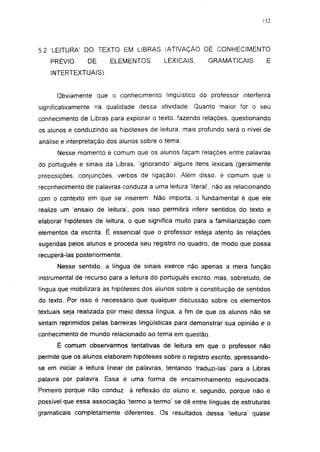 152




5.2 LEITURA' DO TEXTO EM LIBRAS (ATIVAÇÃO DE CONHECIMENTO
    PRÉVIO      DE      ELEMENTOS         LEXICAIS.      GRAMATICAIS         E
    INTERTEXTUAIS).


      Obviamente que o conhecimento lingüístico do professor interferirá
significativamente na qualidade dessa atividade. Quanto maior for o seu
conhecimento de Libras para explorar o texto, fazendo relações, questionando
os alunos e conduzindo as hipóteses de leitura, mais profundo será o nível de
análise e interpretação dos alunos sobre o tema.
      Nesse momento é comum que os alunos façam relações entre palavras
do português e sinais da Libras, 'ignorando' alguns itens lexicais (geralmente
preposições, conjunções, verbos de ligação). Além disso, é comum que o
reconhecimento de palavras conduza a uma leitura literal', não as relacionando
com o contexto em que se inserem. Não importa, o fundamental é que ele
realize um 'ensaio de leitura', pois isso permitirá inferir sentidos do texto e
elaborar hipóteses de leitura, o que significa muito para a familiarização com
elementos da escrita. É essencial que o professor esteja atento às relações
sugeridas pelos alunos e proceda seu registro no quadro, de modo que possa
recuperá-las posteriormente.

      Nesse sentido, a língua de sinais exerce não apenas a mera função
instrumental de recurso para a leitura do português escrito, mas, sobretudo, de
língua que mobilizará as hipóteses dos alunos sobre a constituição de sentidos
do texto. Por isso é necessário que qualquer discussão sobre os elementos
textuais seja realizada por meio dessa língua, a fim de que os alunos não se
sintam reprimidos pelas barreiras lingüísticas para demonstrar sua opinião e o
conhecimento de mundo relacionado ao tema em questão.
      É comum observarmos tentativas de leitura em que o professor não
permite que os alunos elaborem hipóteses sobre o registro escrito, apressando-
se em iniciar a leitura linear de palavras, tentando traduzi-las' para a Libras
palavra por palavra. Essa é uma forma de encaminhamento equivocada.
Primeiro porque não conduz     à reflexão do aluno e, segundo, porque não é
possível que essa associação 'termo a termo' se dê entre línguas de estruturas
gramaticais completamente diferentes. Os resultados dessa 'leitura' quase
 