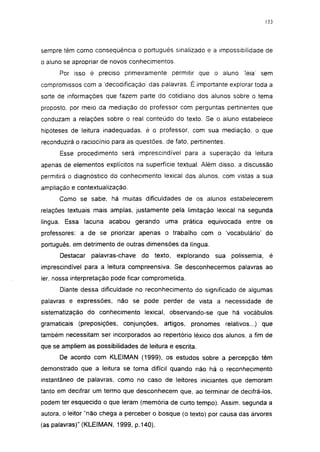 153




sempre têm como conseqüência o português sinalizado e a impossibilidade de
o aluno se apropriar de novos conhecimentos.
      Por isso é preciso primeiramente permitir que o aluno            leia' sem
compromissos com a decodificação' das palavras. É importante explorar toda a
sorte de informações que fazem parte do cotidiano dos alunos sobre o tema
proposto, por meio da mediação do professor com perguntas pertinentes que
conduzam a relações sobre o real conteúdo do texto. Se o aluno estabelece
hipóteses de leitura inadequadas, é o professor, com sua mediação, o que
reconduzirá o raciocínio para as questões, de fato, pertinentes.

      Esse procedimento será imprescindível para a superação da leitura
apenas de elementos explícitos na superfície textual. Além disso, a discussão
permitirá o diagnóstico do conhecimento lexical dos alunos, com vistas a sua
ampliação e contextualização.
      Como se sabe, há muitas dificuldades de os alunos estabeiecerem
relações textuais mais amplas, justamente pela limitação lexical na segunda
língua. Essa lacuna acabou gerando uma prática equivocada entre os
professores: a de se priorizar apenas o trabalho com o 'vocabulário' do
português, em detrimento de outras dimensões da língua.
      Destacar   palavras-chave   do texto,    explorando   sua    políssemia,    é
imprescindível para a leitura compreensiva. Se desconhecermos palavras ao
1er, nossa interpretação pode ficar comprometida.
      Diante dessa dificuldade no reconhecimento do significado de algumas
palavras e expressões, não se pode perder de vista a necessidade de
sistematização do conhecimento lexical, observando-se que há vocábulos
gramaticais (preposições, conjunções,     artigos, pronomes relativos...) que
também necessitam ser incorporados ao repertório léxico dos alunos, a fim de
que se ampliem as possibilidades de leitura e escrita.
      De acordo com KLEIMAN (1999), os estudos sobre a percepção têm
demonstrado que a leitura se torna difícil quando não há o reconhecimento
instantâneo de palavras, como no caso de leitores iniciantes que demoram
tanto em decifrar um termo que desconhecem que, ao terminar de decifrá-los,
podem ter esquecido o que leram (memória de curto tempo). Assim, segunda a
autora, o leitor "não chega a perceber o bosque (o texto) por causa das árvores
(as palavras)" (KLEIMAN, 1999, p.140).
 