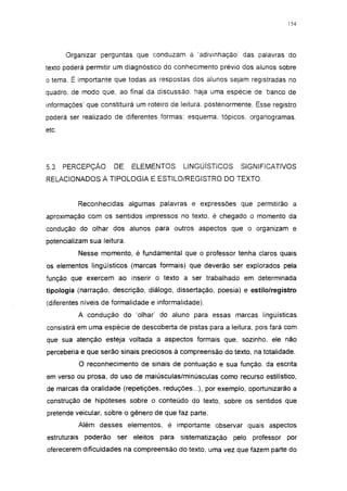 154




       Organizar perguntas que conduzam à 'adivinhação' das palavras do
texto poderá permitir um diagnóstico do conhecimento prévio dos alunos sobre
o tema. É importante que todas as respostas dos alunos sejam registradas no
quadro, de modo que, ao final da discussão, haja uma espécie de banco de
informações' que constituirá um roteiro de leitura, posteriormente. Esse registro
poderá ser realizado de diferentes formas: esquema, tópicos, organogramas,
etc.




5.3    PERCEPÇÃO      DE     ELEMENTOS        LINGÜÍSTICOS       SIGNIFICATIVOS
RELACIONADOS À TIPOLOGIA E ESTILO/REGISTRO DO TEXTO.


          Reconhecidas algumas palavras e expressões que permitirão a
aproximação com os sentidos impressos no texto, é chegado o momento da
condução do olhar dos alunos para outros aspectos que o organizam e
potencializam sua leitura.
          Nesse momento, é fundamental que o professor tenha claros quais
os elementos lingüísticos (marcas formais) que deverão ser explorados pela
função que exercem ao inserir o texto a ser trabalhado em determinada
tipologia (narração, descrição, diálogo, dissertação, poesia) e estilo/registro
(diferentes níveis de formalidade e informalidade).
          A condução do 'olhar' do aluno para essas marcas lingüísticas
consistirá em uma espécie de descoberta de pistas para a leitura, pois fará com
que sua atenção esteja voltada a aspectos formais que, sozinho, ele não
perceberia e que serão sinais preciosos à compreensão do texto, na totalidade.
          O reconhecimento de sinais de pontuação e sua função, da escrita
em verso ou prosa, do uso de maiúsculas/minúsculas como recurso estilístico,
de marcas da oralidade (repetições, reduções...), por exemplo, oportunizarão a
construção de hipóteses sobre o conteúdo do texto, sobre os sentidos que
pretende veicular, sobre o gênero de que faz parte.
          Além desses elementos, é importante observar quais aspectos
estruturais poderão    ser   eleitos   para   sistematização   pelo professor   por
oferecerem dificuldades na compreensão do texto, uma vez que fazem parte do
 