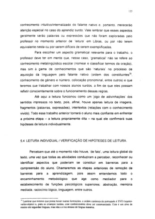 155




conhecimento intuitivo/internalizado do falante nativo e. portanto, merecerão
atenção especial no caso do aprendiz surdo. Vale lembrar que esses aspectos
geralmente serão palavras ou expressões que não foram exploradas pelo
professor no momento anterior de                 leitura     em Libras, ou por não terem
equivalente nesta ou por serem difíceis de serem exemplificadas.
              Para escolher um aspecto gramatical relevante para o trabalho, o
professor deve ter em mente que. nesse caso, 'gramatical' não se refere ao
conhecimento metalingüístico escolar (nomear e classificar termos da oração),
mas sim à gama de conhecimentos que são 'naturais' no processo de
aquisição da linguagem pelo falante nativo                       (ordem dos       constituintes35,
conhecimento de gênero e número, colocação pronominal, entre outros) e que
teremos que trabalhar com nossos alunos surdos, a fim de que eles possam
refletir conscientemente sobre o funcionamento dessas regras.
              Até aqui a leitura funcionou como um 'jogo de adivinhações' dos
sentidos impressos no texto, pois, afinal, houve apenas leitura de imagens,
fragmentos (palavras, expressões), intertextos (relações com o conhecimento
vivido). Todo esse trabalho anterior tornará o aluno mais confiante em enfrentar
a próxima etapa - a leitura propriamente dita - na qual ele confirmará suas
hipóteses de leitura individualmente.




5.4 LEITURA INDIVIDUAL / VERIFICAÇÃO DE HIPÓTESES DE LEITURA.


        Percebam que até o momento não houve, 'de fato', uma leitura global do
texto, uma vez que todas as atividades conduziram a perceber, reconhecer ou
identificar    aspectos      que    poderiam      se       constituir   em   barreiras     para    a
compreensão do aluno. Chamaremos as etapas anteriores de remoção de
barreiras      para    a     aprendizagem,          pois      assim     entendemos        todo     o
encaminhamento             metodológico       que      age       como     mediador        para     o
estabelecimento de funções psicológicos superiores: abstração,                            memória
mediada, raciocínio lógico, linguagem, entre outros.


'5 Lembrar que mesmo que possa haver outras formações, a ordem canónica do portugués é SVO (sujeito-
verbo-objeto) e, para as crianças surdas, esse conhecimento deve ser sistematizado. Este é um alvo de
ensino em segundas línguas, mas não o é no ensino de língua materna.
 