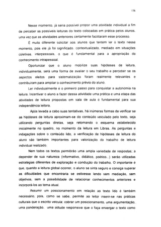 156




       Nesse momento, já seria possível propor uma atividade individual a fim
de perceber as possíveis leituras do texto colocadas em prática pelos alunos,
uma vez que as atividades anteriores certamente facilitaram esse processo.
       É muito diferente solicitar aos alunos que tentem 1er o texto nesse
momento, pois ele já foi significado, contextualizado. mediado em situações
coletivas,   interpessoais,    o que       é fundamental       para   a apropriação       do
conhecimento intrapessoal.
       Oportunizar      que    o   aluno     mobilize   suas     hipóteses     de   leitura,
individualmente, será uma forma de avaliar o seu trabalho e perceber se os
aspectos     eleitos    para   sistematização      foram   realmente         relevantes    e
contribuíram para ampliar o conhecimento prévio do aluno.
       Ler individualmente é o primeiro passo para conquistar a autonomia na
leitura. Incentivar o aluno a fazer dessa atividade uma prática e uma etapa das
atividades de leitura propostas em sala de aula é fundamental para sua
independência leitora.
        Após levada a cabo suas tentativas, há inúmeras formas de verificar se
as hipóteses de leitura aproximam-se do conteúdo veiculado pelo texto, seja
utilizando   perguntas     diretas,   seja    retomando    o esquema          estabelecido
inicialmente no quadro, no momento da leitura em Libras. As perguntas e
indagações sobre o conteúdo lido, a verificação de hipóteses de leitura do
aluno são também importantes               para valorização do trabalho de leitura
individual realizado.
       Nem todos os textos permitirão uma ampla variedade de respostas; a
depender de sua natureza (informativo, didático, poético...) serão utilizadas
estratégias diferentes de exploração e condução do trabalho. O importante é
que, quando a leitura global ocorrer, o aluno se sinta seguro e consiga superar
as dificuldades que encontraria se estivesse lendo sem mediação, sem
objetivos, sem a possibilidade de relacionar conhecimentos anteriores e
incorporá-los ao tema atual.
        Assumir um posicionamento em relação ao texto lido é também
necessário, pois, como se sabe, permite ao leitor inserir-se nas práticas
culturais que o escrito veicula: cobrar um posicionamento, uma argumentação,
uma ponderação,         uma atitude responsiva que o faça enxergar o texto como
 