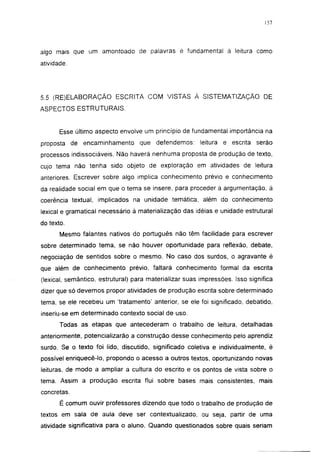 157




algo mais que um amontoado de palavras é fundamental à leitura como
atividade.




5.5 (RE)ELABORAÇÃO ESCRITA COM VISTAS À SISTEMATIZAÇÃO DE
ASPECTOS ESTRUTURAIS.


       Esse último aspecto envolve um princípio de fundamental importância na
proposta de encaminhamento        que defendemos:       leitura e escrita   serão
processos indissociáveis. Não haverá nenhuma proposta de produção de texto,
cujo tema não tenha sido objeto de exploração em atividades de leitura
anteriores. Escrever sobre algo implica conhecimento prévio e conhecimento
da realidade social em que o tema se insere, para proceder à argumentação, à
coerência textual, implicados na unidade temática, além do conhecimento
lexical e gramatical necessário à materialização das idéias e unidade estrutural
do texto.
       Mesmo falantes nativos do português não têm facilidade para escrever
sobre determinado tema, se não houver oportunidade para reflexão, debate,
negociação de sentidos sobre o mesmo. No caso dos surdos, o agravante é
que além de conhecimento prévio, faltará conhecimento formal da escrita
(lexical, semântico, estrutural) para materializar suas impressões. Isso significa
dizer que só devemos propor atividades de produção escrita sobre determinado
tema, se ele recebeu um 'tratamento' anterior, se ele foi significado, debatido,
inseriu-se em determinado contexto social de uso.
       Todas as etapas que antecederam o trabalho de leitura, detalhadas
anteriormente, potencializarão a construção desse conhecimento pelo aprendiz
surdo. Se o texto foi lido, discutido, significado coletiva e individualmente, é
possível enriquecê-lo, propondo o acesso a outros textos, oportunizando novas
leituras, de modo a ampliar a cultura do escrito e os pontos de vista sobre o
tema. Assim a produção escrita flui sobre bases mais consistentes, mais
concretas.
       É comum ouvir professores dizendo que todo o trabalho de produção de
textos em sala de aula deve ser contextualizado, ou seja, partir de uma
atividade significativa para o aluno. Quando questionados sobre quais seriam
 