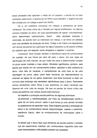 158




essas atividades eles apontam o relato de um passeio, a escrita de um bolo
'produzido' pela turma, o resumo de um filme a que assistem, o registro de uma
fato contado por um colega e assim por diante...
        Há aí um problema conceituai em relação à polissemia do termo
'contextual'. Do modo como ele é tomado por alguns professores, se trata do
contexto imediato do aluno, de suas possibilidades de operar 'concretamente'
sobre    determinado   conhecimento.    Assim,     toda   atividade   proposta    é
vivenciada, de acordo com os interesses da criança, e se torna um pretexto
para uma atividade de produção de texto. Chega a ser hilário nos depararmos
com alunos recusando-se a participar de alguns passeios ou de assistir a filmes
por saberem que, em seguida, serão obrigados a 'registrar' o ocorrido.
        Contextual' deve remeter também à relevância social do conhecimento
em questão; de que forma ele será útil para o aluno, em que redes de
significação ele está inserido, de que modo ele serve a determinadas funções
no grupo social imediato e mais amplo. Atividade significativa, portanto, será
aquela que resulte em um conhecimento prático, aplicável à vida cotidiana do
aluno. Uma lista de compras, a compreensão de uma bula ou de uma
reportagem do jornal, saber como fazer funcionar um eletrodoméstico ou
entender as regras de um game, preencher uma ficha funcionai ou fazer um
currículo para emprego são atividades significativas para o aluno. Raramente
saímos escrevendo sobre filmes a que assistimos ou sobre narrativas que
fazemos em uma roda de amigos. Há que se pensar de forma crítica nas
coisas que pedimos aos nossos alunos para escrever.
        Ao trabalhar a produção escrita partimos de algumas premissas:
        (a) promover a intertextualidade, por meio da (re)elaboração escrita a
        partir de um tema comum, sobre a qual temos já uma opinião formada
        ou gostaríamos de aprender mais. Esse trabalho permite a ampliação do
        léxico e do conhecimento textual (argumentação, coesão e coerência,
        seqüência lógica), além do enriquecimento de informações sobre o
        mundo;


        (b) deixar que o aluno faça suas tentativas de escrita sozinho; é preciso
        que ele experimente mobilizar seu conhecimento lingüístico para que
        suas necessidades e dificuldades possam ser avaliadas;
 