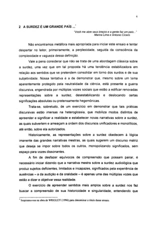 6




2 A SURDEZ É UM GRANDE PAÍS ...*
                                               "Você me abre seus braços e a gente faz um país... "
                                                              Marina Lima e Antonio Cicero


        Não encontramos metáfora mais apropriada para iniciar este ensaio e tentar
despertar no leitor, primeiramente, a perplexidade, seguida da consciência da
complexidade e vagueza dessa definição.
        Vale a pena considerar que não se trata de uma abordagem clássica sobre
a surdez, uma vez que em tal proposta há uma tendência estabilizadora em
relação aos sentidos que se pretendem consolidar em torno dos surdos e de sua
subjetividade. Nossa tentativa é a de demonstrar que, mesmo sobre um tema
aparentemente protegido pela neutralidade da ciência, está presente a guerra
discursiva, engendrada por múltiplas vozes sociais que estão a edificar renovadas
representações        sobre     a   surdez,      desestabilizando        e    deslocando    certas
significações absolutas ou pretensamente hegemônicas.
        Trata-se, sobretudo, de um exercício em demonstrar que tais práticas
discursivas estão imersas na heteroglossia, que mobiliza modos distintos de
apreender e significar a realidade e estabelecer novas narrativas sobre a surdez,
as quais subvertem e ameaçam a ordem dos discursos unificadores e monolíticos,
até então, sobre ela autorizados.
        Historicamente, as representações sobre a surdez obedecem à lógica
imánente das grandes narrativas mestras, as quais sugerem um discurso matriz
que deseja se impor sobre todos os outros, monopolizando significados, sem
espaço para vozes dissonantes.
        A fim de desfazer equívocos de compreensão que possam pairar, é
necessário iniciar dizendo que a narrativa mestra sobre a surdez audiológica que
produz sujeitos deficientes, limitados e incapazes, significados pela experiência de
ausências - a da audição e da oralidade - é apenas uma das múltiplas vozes que
estão a dizer e objetivar essa realidade.
        O exercício de apreender sentidos mais amplos sobre a surdez nos faz
buscar a compreensão de sua historicidade e singularidade, entendendo que

* Inspiramo-nos na obra de WRIGLEY (1996) para denominar o título desse ensaio.
 