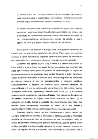 159




      (c) permitir que a Voz ' do aluno possa ecoar em seu texto, expressando
      suas singularidades e possibilidades enunciativas; lembrar que há uma
      primeira língua mobilizando os sentidos impressos no texto:


      (d) propor atividades que possibilitem experenciar alguns dos aspectos
      estruturais (saber gramatical) trabalhados nas atividades de leitura, pois
      a aplicação do conhecimento permite pensar sobre ele em situações de
      uso, operacionalizando conhecimentos formais da escrita, já que é
      apenas no texto que essas relações internas são amarradas.


      Nesse ponto vale chamar a atenção para uma questão norteadora do
trabalho com os elementos estruturais da escrita. Para eleger os aspectos
sintáticos a serem trabalhados, julgamos oportuno que o ponto de partida para
essa seleção tenha o verbo como elemento norteador da sistematização.
      Conforme nos aponta SILVA (s/d), o verbo é o centro estruturador da
frase verbal e amarra todos os outros termos da oração, por isso tem sido
eleito com sucesso como ponto de partida na sistematização da língua em
programas de ensino de português para surdos. Segundo o autor, para haver
oração é preciso haver verbo e todos os seus termos integrantes se relacionam
de alguma    maneira   a   ele:    os   complementos       o   integram   sintático-
semanticamente;    o sujeito,      de   maneira   geral,   mantém    relações    de
concordância e é por ele selecionado semánticamente. Além disso, levando
às mesmas conclusões, Hjelmslev (CARONE apud SILVA, s/d., p.9) diz que é
no verbo que se localizam os morfemas frasais: (i) as categorias de número e
de pessoa pertencem ao sujeito, mas ficam marcadas no verbo; (ii) as
categorias de modo, tempo e aspecto são determinadas pela frase, mas
também ficam formalmente          impressas   no verbo;    (iii) a voz verbal é
reconhecida por todos como de estruturação frasai e não apenas verbal.
      Qualquer falante nativo percebe intuitivamente o tempo verbal, por
exemplo, simplesmente ouvindo o enunciado e contextualizando a informação
recebida na interlocução. Isso se dá devido ao seu conhecimento nativo da
língua, da gramática internalizada, desde o nascimento, que lhe permite inserir
os fatos narrados em determinada categoria de tempo: passado, presente ou
futuro. Se alguém lhe diz que choveu, está chovendo ou vai chover, não é
 