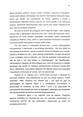 161




tempo (presente, pretérito, futuro) e modo (indicativo, subjuntivo e imperativo).
Grande parte dessas informações é de domínio dos falantes nativos da língua,
desde que iniciam      seu   aprendizado       da   língua,   cabendo   à escola a
sistematização daquelas formas próprias da norma padrão e de estruturas
arcaicas, geralmente desconhecidas pelos alunos pela quase inexistência de
seus usos em situações cotidianas.

      No caso do ensino de português como segunda língua, nosso objetivo
primeiro será a apropriação das estruturas mais usuais da língua pelo aluno,
levando-se em conta também variedades não-padrão, porém amplamente
utilizadas por falantes cultos, como é o caso daquelas construções envolvendo
o pronome-sujeíto nós/a gente e tu/você, entre outros.
      Por isso mesmo é importante lembrar que o ensino metalingüístico
(principalmente o relacionado à terminologia gramatical)          não será objeto de
preocupação do professor, nesses momentos iniciais do trabalho com a escrita.
Exposto a situações de uso, o aluno precisa compreender a função dos termos
a que o professor está se referindo, por meio de exemplos e discussões em
sala de aula e não pela ênfase na metalinguagem, nas classificações,
memorização e repetição de terminologias que, como já comprovou a tradição
gramatical, não resulta em melhores conhecimentos na leitura e escrita pelo
aluno). Infelizmente, essa prática realizada com falantes nativos foi incorporada
integralmente à educação de surdos, sem ser questionada.
      Estudos de L2 sugerem que a leitura pode promover a aquisição de
estruturas sintáticas mais efetivamente do que seu estudo explícito', formal
(WEAVER, 1996). Devemos nos lembrar que o que está em jogo na
aprendizagem    de   segunda    língua     é    a   competência     comunicativa,    a
possibilidade de ampliação da ação sobre o outro e de organização do
conhecimento internalizado por meio da linguagem, atividades que certamente
não são decorrentes do domínio da terminologia gramatical.
          Passemos agora a um segundo nível de reflexão.                  Propomos
algumas atividades de leitura/escrita que nos permitam contextualizar os
fundamentos teóricos até aqui explicitados,           relacionados ao ensino de
português para surdos.
 