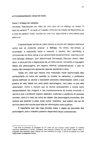 162




a) Contextualízação visual do texto.


Cena 1 - 0 beijo do vampiro

Atividade: Reprodução em vídeo de uma cena de um diálogo na novela "O
beijo do vampiro"36, no qual um cidadão (Antunes) da cidade de Maramores vai
à casa do vampiro Victor, munido de uma cruz, água benta e uma estaca para
destruí-lo.


        A apresentação da fita de vídeo situará os alunos em relação à estrutura
verbal que se pretende analisar: o diálogo. Os textos não-verbais (a
encenação, a expressão facial e corporal, o cenário, etc.) permitirão a
compreensão do texto verbal a ser apresentado posteriormente, inserindo-o em
uma tipologia (diálogo), com determinada formatação (discurso direto). Além
disso, a cena permite a degravação de um texto escrito, simulando a linguagem
falada dos personagens, em registro informal (coloquial/casual), o que os
surdos não conseguiriam apreender apenas assistindo à cena.
        Tendo em vista que haverá uma motivação inicial oportunizada pelo
conhecimento do tema em questão (a novela/ os vampiros), a professora
deverá estimular os alunos a realizarem possíveis interpretações sobre o que
poderia ter sido falado em cena pelos personagens, com base no que eles
observaram. Como é comum que os alunos acompanhem a novela como
telespectadores das imagens e não necessariamente do enredo envolvido, é
oportuno que o professor explore aspectos, evidentes à audiência de pessoas
ouvintes, como é o caso do nome da cidade, das personagens envolvidas, dos
motivos que levaram à cena, entre outros 'implícitos', que podem não ser de
domínio pleno dos alunos pela falta de informações orais-auditivas.
        É importante que não haja dúvidas sobre o objeto de discussão dos
personagens, pois o trabalho posterior dependerá dessa compreensão.




 6
   Com base no princípio da utilização da TV como um dos recursos visuais gerador de sistemas
semióticos alternativos à escrita, realizamos uma pesquisa informal em uma escola especial sobre os
programas mais assistidos peias crianças em seus momentos de folga. A novela em questão foi a mais
votada dentre os programas diários.
 