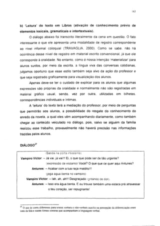 163




b) 'Leitura' do texto em Libras (ativação de conhecimento prévio de
elementos lexicais, gramaticais e intertextuais).
        O diálogo abaixo foi transcrito literalmente da cena em questão. O fato
interessante é que ele apresenta uma modalidade de registro correspondente
ao nível informal coloquial (TRAVAGLIA, 2000). Como se sabe. não há
ocorrência desse nível de registro em material escrito convencional, já que ele
corresponde à oralidade. No entanto, como é nossa intenção 'materializar' para
alunos surdos, por meio da escrita, a língua viva das conversas cotidianas,
julgamos oportuno que esse estilo também seja alvo da ação do professor e
que seja registrado gráficamente para visualização dos alunos.
        Apenas deve-se ter o cuidado de explicar para os alunos que algumas
expressões são próprias da oralidade e normalmente não são registradas em
material    gráfico     usual,     sendo,      vez    por    outra,     utilizadas     em     bilhetes,
correspondências individuais e íntimas.
        A 'leitura' do texto terá a mediação do professor, por meio de perguntas
que permitirão aos alunos, a possibilidade do resgate do conhecimento do
enredo da novela, a qual eles vêm acompanhando diariamente, como também
chegar ao conteúdo veiculado no diálogo, pois, salvo se alguém da família
realizou esse trabalho, provavelmente não haverá precisão nas informações
trazidas pelos alunos.


DIÁLOGO37

                      (Batida na p e n a insistente;

Vampiro Victor: - Já vai, já vai!!! Ei, o que que pode ser de tão urgente?
                       (expressão de espanto) Você? O que que ce quer aqui Antunes?
           Antunes: - Acabar com a tua raça maldito!!!
                       (joga água benta no v a m p i r o )

     Vampiro Victor: - Iah, ah, ahü! D e s g r a ç a d o (gritando de dor).

           Antunes: - Isso era água benta. E eu trouxe também uma estaca prá atravessar
                         o teu coração, ser repugnante!




37
  O uso de cores diferentes para textos verbais e não-verbais auxilia na percepção da diferenciação entre
sons da fala e outras fontes sonoras que acompanham a linguagem verbal.
 