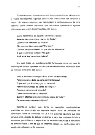 164




      É importante que. simultaneamente a discussão em Libras, vá ocorrendo
o registro das respostas sugeridas pelos alunos. Destacamos nas perguntas a
seguir, não apenas aspectos que oportunizem a contextualização da cena
assistida, como também vocábulos que certamente apresentarão algumas
dificuldades, por serem desconhecidos pelos alunos.


      Qual o nome/título da novela? Onde ela se passa?
      Maramores é uma cidade real ou de ficção?
      Quem são os vampiros da novela?
      São seres do bem ou do mal? Por quê?
      Como os vampiros vivem? Do que eles se alimentam?
      O que os vampiros evitam? Por quê?
      Você acha que vampiros existem?


      Um outro bloco de questionamentos funcionaria como um jogo de
adivinhações no qual hipóteses sobre o que está escrito serão levantadas a fim
de mobilizar o interesse dos alunos:


      Victor e Antunes são amigos? Esta é uma visita cordial?
      Por que Antunes bate na porta com tanta força?
      O que será que Antunes jogou no vampiro?
      Por que saiu fumaça do corpo do vampiro?
      Por que o vampiro está gritando?
      Como Antunes chama o vampiro?
      Quais os objetos que Antunes levou à casa de Victor?
      Para que servem aqueles objetos?


      Sabendo -se   também     que,    dentre   as   operações   metalingüísticas
envolvidas no aprendizado de segunda            língua, estão as atividades de
comparação entre as estruturas da L1 e L2, julgamos oportuno que seja
simulada uma situação de diálogo em Libras, a partir das hipóteses de leitura
levantadas, possibilitando a exploração de aspectos discursivos e estruturais
na primeira língua, a fim de que os mesmos possam ser confrontados com
aqueles do português, se for oportuno.
 