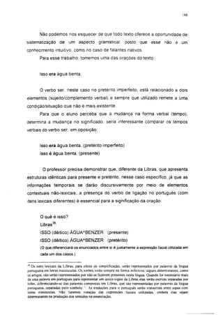 178




        Não podemos nos esquecer de que todo texto oferece a oportunidade de
sistematização de          um aspecto gramatical,              posto que esse não é um
conhecimento intuitivo, como no caso de falantes nativos.
        Para esse trabalho, tomemos uma das orações do texto:


        Isso era água benta.


        O verbo ser. neste caso no pretérito imperfeito, está relacionado a dois
elementos (sujeito/complemento verbal) e sempre que utilizado remete a uma
condição/situação que não é mais existente.
        Para que o aluno perceba que a mudança na forma verbal (tempo),
determina a mudança no significado, seria interessante comparar os tempos
verbais do verbo ser, em oposição:


        Isso era água benta, (pretérito imperfeito)
        Isso é água benta, (presente)


         O professor precisa demonstrar que, diferente da Libras, que apresenta
estruturas idênticas para presente e pretérito, nesse caso específico, já que as
informações temporais se darão discursivamente por meio de elementos
contextuáis não-lexicais, a presença do verbo de ligação no português (com
itens lexicais diferentes) é essencial para a significação da oração:


        O quê é isso?
        Libras38:
        ISSO (dêitico) ÁGUA A BENZER                (presente)
        ISSO (dêitico) ÁGUA A BENZER                (pretérito)
        (O que diferenciará os enunciados entre si é justamente a expressão facial utilizada em
        cada um dos casos.)

j8
   Os itens lexicais da Libras, para efeito de simplificação, serão representados por palavras da língua
portuguesa em letras maiúsculas. Os verbos virão sempre na forma infinitiva: alguns determinantes, como
os artigos, não serão representados por não se fazerem presentes nesta língua. Quando for necessário mais
de uma palavra em português para representar um único signo da Libras elas serão escritas separadas por
hifen. diferenciando-se das palavras compostas em Libras, que são representadas por palavras da língua
portuguesa, separadas pelo símbolo  As traduções para o português serão transcritas entre aspas com
letras minúsculas. Não faremos notação das expressões faciais utilizadas, embora elas sejam
determinantes na produção dos sentidos na enunciação.
 