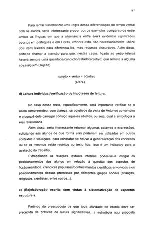 177




       Para tentar sistematizar uma regra dessa diferenciação do tempo verbal
com os alunos, seria interessante propor outros exemplos comparativos entre
ambas as línguas em que a alternância entre é/e ra evidencie significados
opostos em português e em Libras, embora esta. não necessariamente, utilize
dois itens lexicais para diferenciá-los. mas recursos discursivos. Além disso,
pode-se chamar a atenção para que. nestes casos, ligado ao verbo (é/era)
haverá sempre uma qualidade/condição/estado(adjetivo) que remete a alguma
coisa/alguém (sujeito).


                              sujeito + verbo + adjetivo
                                            (é/e ra)


d) Leitura individual/verificação de hipóteses de leitura.


       No caso desse texto, especificamente, será importante verificar se o
aluno compreendeu, com clareza, os objetivos da visita de Antunes ao vampiro
e o porquê dele carregar consigo aqueles objetos, ou seja, qual a simbologia a
eles relacionada.
       Além disso, seria interessante retomar algumas palavras e expressões,
solicitando aos alunos de que forma elas poderiam ser utilizadas em outros
contextos e situações, para constatar se houve a generalização dos conceitos
ou se os mesmos estão restritos ao texto lido. Isso é um indicativo para a
avaliação do trabalho.
       Extrapolando as relações textuais internas, poder-se-ia instigar os
posicionamentos     dos    alunos    em     relação    à questão   dos   aspectos   de
ficcão/realidade, crendices populares/conhecimentos científicos envolvidos e os
posicionamentos dessas premissas por diferentes grupos sociais (crianças,
religiosos, cientistas, entre outros...).


e) (Re)elaboração escrita com vistas à sistematização de aspectos
estruturais.


       Partindo do pressuposto de que toda atividade de escrita deve ser
precedida de práticas de leitura significativas, a estratégia aqui proposta
 