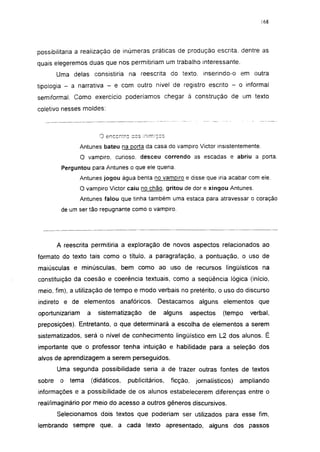 168




possibilitaria a realização de inúmeras práticas de produção escrita, dentre as
quais elegeremos duas que nos permitiriam um trabalho interessante.
        Uma delas consistiria na reescrita do texto, inserindo-o em outra
tipologia - a narrativa - e com outro nível de registro escrito - o informal
semiformai. Como exercício poderíamos chegar à construção de um texto
coletivo nesses moldes:



                           O encontro eos mímicos

                 Antunes bateu na porta da casa do vampiro Victor insistentemente.
                 O vampiro, curioso, desceu correndo as escadas e abriu a porta.
         Perguntou para Antunes o que ele queria.
                 Antunes jogou água benta no vampiro e disse que iria acabar com ele.
                 O vampiro Victor caiu no chão, gritou de dor e xingou Antunes.
                 Antunes falou que tinha também uma estaca para atravessar o coração
         de um ser tão repugnante como o vampiro.




        A reescrita permitiria a exploração de novos aspectos relacionados ao
formato do texto tais como o título, a paragrafação, a pontuação, o uso de
maiúsculas e minúsculas, bem como ao uso de recursos lingüísticos na
constituição da coesão e coerência textuais, como a seqüência lógica (início,
meio, fim), a utilização de tempo e modo verbais no pretérito, o uso do discurso
indireto e de elementos anafóricos.                Destacamos alguns elementos que
oportunizariam      a     sistematização      de    alguns       aspectos   (tempo    verbal,
preposições). Entretanto, o que determinará a escolha de elementos a serem
sistematizados, será o nível de conhecimento lingüístico em L2 dos alunos. É
importante que o professor tenha intuição e habilidade para a seleção dos
alvos de aprendizagem a serem perseguidos.
        Uma segunda possibilidade seria a de trazer outras fontes de textos
sobre    o   tema       (didáticos,   publicitários,   ficção,    jornalísticos)   ampliando
informações e a possibilidade de os alunos estabelecerem diferenças entre o
real/imaginário por meio do acesso a outros gêneros discursivos.
        Selecionamos dois textos que poderiam ser utilizados para esse fim,
lembrando sempre que, a cada texto apresentado, alguns dos passos
 