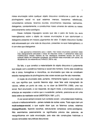 7




nossa enunciação sobre qualquer objeto discursivo constitui-se a partir de um
pluriiingüismo   social   no   qual    estamos     imersos,     buscamos      referências,
consolidamos certezas, tecemos dúvidas, encontramos respostas, replicamos,
dialogamos, constantemente, e constituímos nosso universo de valores ou nosso
posicionamento verbo-axiológico.
       Essas múltiplas linguagens sociais que são o pano de fundo (ou aura
heteroglóssica) sobre o objeto de nossas enunciações é que oportunizam o
dialogismo presente em nossos julgamentos de valor. O objeto discursivo Surdez
está atravessado por uma rede de discursos, presentes na aura heteroglóssica, e
é com eles que dialogamos:

      (...) não apontamos diretamente para o objeto, mas nossos enunciados penetram neste
      meio dialogicamente perturbado e tenso de discursos outros. E penetramos nesta aura
      multidiscursiva (nesses milhares de fios ideológicos existentes tecidos em torno de
      qualquer objeto) em interações complexas, ora fundindo nosso enunciado com outros; ora
      recusando-os; ora redizendo-os (FARACO, 2001a, s/p).



      De fato, o que constitui a materialidade do objeto discursivo é justamente
sua relação com a existência histórica e social dos homens. Como esta existência
não é única, homogênea e monolítica, os enunciados que nela se constituem
estarão impregnados do pluriiingüismo das vozes sociais que lhe são imanentes.
      A noção de enunciado está, portanto, intimamente ligada a uma noção de
voz, que significa que, quando falamos algo, esse falar está impregnado de
valores, reflete um ponto de vista, ou no dizer de BAKHTIN (1988), uma voz
social. Num enunciado, a voz responde, de algum modo, a enunciados prévios e
antecipa as respostas a outros que o sucederão; portanto, posiciona-se em uma
dada esfera da realidade social (WERTSCH,1991, p.51).
      A voz social sempre ecoará num contexto social - circunstanciado histórica,
cultural e institucionalmente - jamais isolada de outras vozes. Todo signo tem um
multi-sotaque-social, o que supõe dizer que, ao falarmos coisas, estamos
(re)significando, fazendo escolhas, estruturando complexos verbo-axiológicos.
Não assimilamos      passivamente      os   significados    prévios das     palavras,    as
ressignificamos em cada enunciação, pois elas são construções históricas e
sociais renovadas nas práticas discursivas:
 