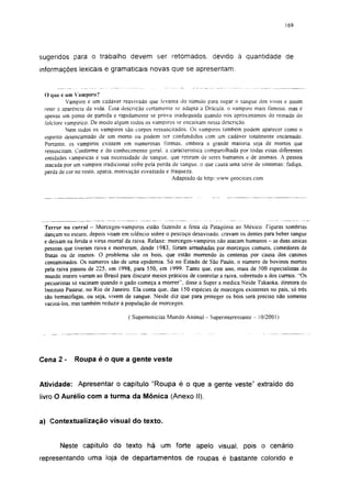 169




sugeridos para o trabalho devem ser retomados, devido à quantidade de
informações lexicais e gramaticais novas que se apresentam.


 O que é um Vampiro?
          Vampiro é um cadáver reavivado que levanta do túmulo para sugar o sangue dos vivos e assim
 reter a aparência da vida. Essa descrição certamente se adapta a Drácuia. o vampiro mais famoso, mas é
 apenas um ponto de partida e rapidamente se prova inadequada quando nos aproximamos do reinado do
 folclore vampirico. De modo algum todos os vampiros se encaixam nessa descrição.
          Nem todos os vampiros são corpos ressuscitados. Os vampiros também podem aparecer como o
 espirito desencarnado de um morto ou podem ser confundidos com um cadáver totalmente encamado.
 Portanto, os vampiros existem em numerosas formas, embora a grande maioria seja de mortos que
 ressuscitam. Conforme é do conhecimento geral, a caracteristica compartilhada por todas essas diferentes
 entidades vampíricas é sua necessidade de sangue, que retiram de seres humanos e de animais. A pessoa
 atacada por um vampiro tradicional sofre pela perda de sangue, o que causa uma série de sintomas: fadiga,
 perda de cor no rosto, apatia, motivação esvaziada e fraqueza.
                                                      Adaptado de http/:www.geocities.com




 Terror no curral - Morcegos-vamp i ros estão fazendo a festa da Patagônia ao México. Figuras sombrias
 dançam no escuro, depois voam em silêncio sobre o pescoço desavisado, cravam os dentes para beber sangue
 e deixam na ferida o vírus mortal da raiva. Relaxe: morcegos-vampiros não atacam humanos - as duas únicas
 pessoas que tiveram raiva e morreram, desde 1983, foram arranhadas por morcegos comuns, comedores de
 frutas ou de insetos. O problema são os bois, que estão morrendo às centenas por causa dos caninos
 contaminados. Os números são de uma epidemia. Só no Estado de São Paulo, o número de bovinos mortos
 pela raiva passou de 225, em 1998, para 550, em 1999. Tanto que, este ano, mais de 500 especialistas do
 mundo inteiro vieram ao Brasil para discutir meios práticos de controlar a raiva, sobretudo a dos currais. "Os
 pecuaristas só vacinam quando o gado começa a morrer", disse à Super a médica Neide Takaoka. diretora do
 Instituto Pasteur, no Rio de Janeiro. Ela conta que, das 150 espécies de morcegos existentes no país, só três
 são hematófagas, ou seja, vivem de sangue. Neide diz que para proteger os bois será preciso não somente
 vaciná-los. mas também reduzir a população de morcegos.

                                    ( Supernotícias Mundo Animal - Superinteressante - 10/2001 )




Cena 2 -     Roupa é o que a gente veste


Atividade: Apresentar o capítulo "Roupa é o que a gente veste" extraído do
livro O Aurélio com a turma da Mônica (Anexo II).


a) Contextualização visual do texto.


       Neste capítulo do texto há um forte apelo visual, pois o cenário
representando uma loja de departamentos de roupas é bastante colorido e
 