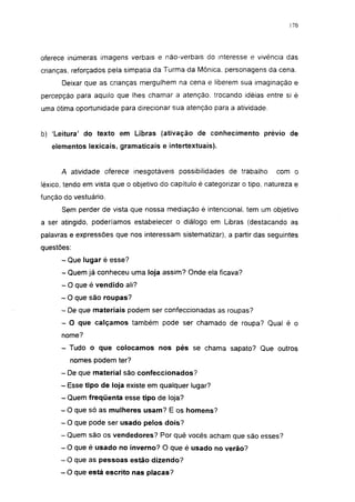 170




oferece inúmeras imagens verbais e não-verbais do interesse e vivência das
crianças, reforçados pela simpatia da Turma da Mônica, personagens da cena.
      Deixar que as crianças mergulhem na cena e liberem sua imaginação e
percepção para aquilo que lhes chamar a atenção, trocando idéias entre si é
uma ótima oportunidade para direcionar sua atenção para a atividade.


b) 'Leitura' do texto em Libras (ativação de conhecimento prévio de
   elementos lexicais, gramaticais e intertextuais).


      A atividade oferece inesgotáveis possibilidades de trabalho          com o
léxico, tendo em vista que o objetivo do capítulo é categorizar o tipo. natureza e
função do vestuário.
      Sem perder de vista que nossa mediação é intencional, tem um objetivo
a ser atingido, poderíamos estabelecer o diálogo em Libras (destacando as
palavras e expressões que nos interessam sistematizar), a partir das seguintes
questões:
      - Que lugar é esse?
      - Quem já conheceu uma loja assim? Onde ela ficava?
      - O que é vendido ali?
      - O que são roupas?
      - De que materiais podem ser confeccionadas as roupas?
      - O que calçamos também pode ser chamado de roupa? Qual é o
      nome?
      - Tudo o que colocamos nos pés se chama sapato? Que outros
         nomes podem ter?
      - De que material são confeccionados?
      - Esse tipo de loja existe em qualquer lugar?
      - Quem freqüenta esse tipo de loja?
      - O que só as mulheres usam? E os homens?
      - O que pode ser usado pelos dois?
      - Quem são os vendedores? Por quê vocês acham que são esses?
      - O que é usado no inverno? O que é usado no verão?
      - O que as pessoas estão dizendo?
      - O que está escrito nas placas?
 