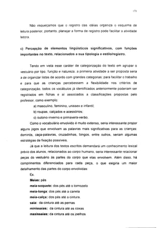 171




           Não esqueçamos que o registro das idéias organiza o esquema de
leitura posterior, portanto, planejar a forma de registro pode facilitar a atividade
leitora.


c) Percepção de elementos lingüísticos significativos, com funções
importantes no texto, relacionados a sua tipologia e estilo/registro.


           Tendo em vista esse caráter de categorização do texto em agrupar o
vestuário por tipo, função e natureza, a primeira atividade a ser proposta seria
a de organizar listas de acordo com grandes categorias; para facilitar o trabalho
e para que as           crianças   percebessem     a flexibilidade    nos critérios de
categorização, todos os vocábulos já identificados anteriormente poderiam ser
registrados em fichas e aí associados              a classificações    propostas pelo
professor, como exemplo:

             a) masculino, feminino, unissex e infantil;
             b) roupas, calçados e acessórios;
             c) outono-inverno e primavera-verão.
           Como o vocabulário envolvido é muito extenso, seria interessante propor
alguns jogos que envolvam as palavras mais significativas para as crianças:
dominós, caça-palavras, cruzadinhas, bingos, entre outros, seriam algumas
estratégias de fixação possíveis.
           Já que a leitura dos textos escritos demandará um conhecimento lexical
prévio dos alunos, relacionados ao corpo humano, seria interessante relacionar
peças do vestuário às partes do corpo que elas envolvem. Além disso, há
comprimentos diferenciados para cada             peça, o que exigiria um maior
detalhamento das partes do corpo envolvidas:
           Ex.
           Meias: pés
           meia-soquete: dos pés até o tornozelo
           meia-longa: dos pés até a canela
           meia-calça: dos pés até a cintura,
           saia: da cintura até as pernas
           minissaias: da cintura até as coxas
           maxissaias: da cintura até os joelhos
 