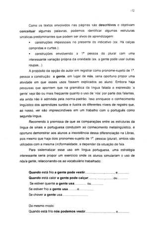 172




      Como os textos envolvidos nas páginas são descritivos e objetivam
conceituar     algumas     palavras,   podemos     identificar        algumas       estruturas
sintáticas predominantes que podem ser alvos de aprendizagem:
      •      construções impessoais no presente do indicativo (ex. Há calças
      compridas e curtas.);
      •      construções    envolvendo   a    1a   pessoa        do    plural       com   uma
      interessante variação própria da oralidade (ex. a gente pode usar outras
      roupas...).
      A propósito da opção do autor em registrar como pronome-sujeito de 1a.
pessoa a construção        a gente, em lugar de nós, seria oportuno propor uma
atividade em que esses usos fossem explicados ao aluno. Embora haja
pesquisas que apontem que na gramática da língua falada a expressão 'a
gente' seja tão ou mais freqüente quanto o uso de 'nós' por parte dos falantes,
ela ainda não é admitida pela norma-padrão. Isso enriquece o conhecimento
lingüístico dos aprendizes surdos e ilustra os diferentes níveis de registro que,
ao nosso, ver são imprescindíveis em um trabalho com o português como
segunda lingua.
      Recorrendo à premissa de que as comparações entre as estruturas da
língua de sinais e portuguesa conduzem ao conhecimento metalingüístico, é
oportuno demonstrar aos alunos a inexistência dessa diferenciação na Libras,
pois mesmo que haja dois pronomes-sujeito de 1a. pessoa (plural), ambos são
utilizados com a mesma (in)formalidade, a depender da situação de fala.
      Para sistematizar esse uso em língua portuguesa, uma estratégia
interessante seria propor um exercício onde os alunos simulariam o uso de
nós/a gente, relacionando-os ao vocabulário trabalhado:


      Quando está frio a gente pode vestir                                  e
      Quando está calor a gente pode calçar                                ou
       Se estiver quente a gente usa               ou
      Se estiver frio a gente usa         e
      Se chover a gente usa


      Do mesmo modo:
      Quando está frio nós podemos vestir.                                      e
 