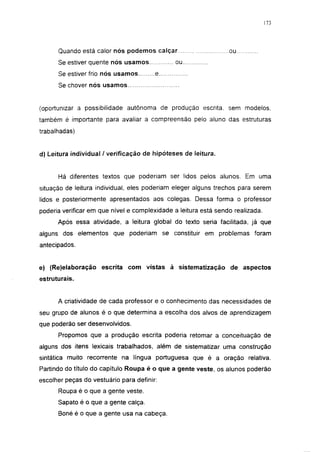 173




      Quando está calor nós podemos calçar                       ou
      Se estiver quente nós usamos            ou
      Se estiver frio nós usamos        e
      Se chover nós usamos


(oportunizar a possibilidade autônoma de produção escrita, sem modelos,
também é importante para avaliar a compreensão pelo aluno das estruturas
trabalhadas)


d) Leitura individual / verificação de hipóteses de leitura.


      Há diferentes textos que poderiam ser lidos pelos alunos. Em uma
situação de leitura individual, eles poderiam eleger alguns trechos para serem
lidos e posteriormente apresentados aos colegas. Dessa forma o professor
poderia verificar em que nível e complexidade a leitura está sendo realizada.
      Após essa atividade, a leitura global do texto seria facilitada, já que
alguns dos elementos que poderiam se constituir em problemas foram
antecipados.


e) (Re)elaboração escrita com vistas à sistematização de aspectos
estruturais.


      A criatividade de cada professor e o conhecimento das necessidades de
seu grupo de alunos é o que determina a escolha dos alvos de aprendizagem
que poderão ser desenvolvidos.
      Propomos que a produção escrita poderia retomar a conceituação de
alguns dos itens lexicais trabalhados, além de sistematizar uma construção
sintática muito recorrente na língua portuguesa que é a oração relativa.
Partindo do título do capítulo Roupa é o que a gente veste, os alunos poderão
escolher peças do vestuário para definir:
      Roupa é o que a gente veste.
      Sapato é o que a gente calça.
      Boné é o que a gente usa na cabeça.
 