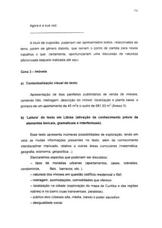 174




      Agora é a sua vez:




      A título de sugestão, poderiam ser apresentados textos, relacionados ao
tema. porém de gênero distinto, que seriam o ponto de partida para novos
trabalhos e que. certamente, oportunizariam uma discussão de natureza
diferenciada daquela realizada até aqui.


Cena 3 - Imóveis


a) Contextualização visual do texto


      Apresentação de dois panfletos publicitários de venda de imóveis,
contendo foto, metragem, descrição do imóvel, localização e planta baixa: o
primeiro de um apartamento de 45 m 2 e o outro de 681,93 m 2 (Anexo II).


b) 'Leitura' do texto em Libras (ativação de conhecimento prévio de
   elementos lexicais, gramaticais e intertextuais).


      Esse texto apresenta inúmeras possibilidades de exploração, tendo em
vista as muitas informações presentes no texto, além do conhecimento
interdisciplinar implicado, relativo a outras áreas curriculares (matemática,
geografia, economia, geopolítica...).
      Elencaremos aspectos que poderiam ser discutidos:
      -   tipos   de     moradias      urbanas      (apartamentos,   casas,   sobrados,
condomínios,           flats,   barracos, etc. );
      - natureza dos imóveis em questão (edifício residencial x flat)
      -metragem, acomodações, comodidades que oferece;
      - localização na cidade (exploração do mapa de Curitiba e das regiões
      nobres) e no bairro (ruas transversais, paralelas);
      - público-alvo (classes alta, média, baixa) e poder aquisitivo;
      -desigualdade social.
 