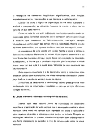 175




c) Percepção de elementos lingüísticos significativos, com funções
importantes no texto, relacionados a sua tipologia e estilo/registro.
       Explicar ao aluno a lógica da organização de um texto publicitário o
auxiliará a compreender as diferentes funções da escrita, a depender do
contexto em que está inserida.
       Como se trata de um texto publicitário, sua função apelativa pode ser
evidenciada pelos elementos estruturais que o compõem com destaque visual
a   aspectos   que      interessam   ao   leitor-consumidor:   metragem,   serviços
oferecidos que o diferenciam dos demais imóveis, localização. Mesmo o nome
do imóvel é secundário, pois aparece em letras menores, em segundo plano.
       A organização do texto escrito em tópicos facilita a leitura e conduz a
atenção aos aspectos diferenciais do imóvel. Outro aspecto essencial é o da
importância das ilustrações (croqui, planta baixa com simulação de decoração
e paisagismo), a fim de que o provável comprador possa visualizar o imóvel
pronto, uma vez que esta é a única pista concreta' do que representa sua
futura aquisição.
       Outro aspecto importante é o de demonstrar como o consumidor pode
entrar em contato com o anunciante, em letras vermelhas e destacadas (home-
page, telefone e plantão de vendas), ao pé da página.
       A utilização de abreviaturas e terminologia técnica pressupõe um leitor
familiarizado com as informações veiculadas e com os serviços oferecidos
(seleção do cliente).


d) Leitura individual / verificação de hipóteses de leitura.


       Apenas após esse trabalho prévio de explicitação do vocabulário
específico e organização do texto escrito é que o aluno poderá realizar a leitura
individual. Uma forma de verificar suas hipóteses de leitura é questioná-lo
sobre serviços oferecidos e diferenças entre ambos os imóveis. Resgatar as
informações debatidas no primeiro momento do trabalho com o texto pode ser
uma forma interessante de perceber o nível de compreensão obtido na leitura
individual.
 