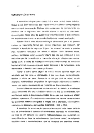 177




CONSIDERAÇÕES FINAIS


      A educação bilíngüe para surdos foi o tema central desse trabalho.
Discuti-la para além da questão das línguas envolvidas em sua configuração foi
nossa principal preocupação. Dialogar com outras áreas de conhecimento, em
interface com a lingüística, nos permitiu ampliar o escopo da discussão,
descentrando o nosso olhar de questões apenas lingüísticas, o que acarretaria
um reducionismo extremo na apreensão do objeto de nossa investigação.
      Refletir sobre o tema educação bilíngüe para surdos, por si só, poderia
implicar no tratamento formal das teorias lingüísticas que discutem, por
exemplo, a aquisição de segundas línguas. No entanto, para nós, a questão
mais importante repousava em refletir e debater sobre vertentes éticas,
políticas, identitárias, enfim, percorrer alguns dos nós que entrelaçam a rede
discursiva que dá consistência à     trama da educação bilíngüe para surdos.
Sendo assim, o objeto de investigação escapa ao mero campo da teorização
lingüística formal e passa a integrar outros domínios, o da humanidade, o da
historicidade, o da ética, o da diferença do outro.
      Tomar o outro como objeto de nossa mirada significa forjar uma
alteridade que nos sirva à interlocução, o que nos deixa, inevitavelmente,
fadados a juízos de valor. Passamos a dialogar com as vozes sociais
milenares, materializadas em práticas de significação e representação sobre a
surdez e os surdos, reproduzindo-as, recriando-as, desconstruindo-as.
      O outro diferente é qualquer um que não sou eu mesmo, é aquele que
causa estranheza em uma sociedade forjada no mito da normalidade, que
(con)forma o sujeito a determinados modos de ser para que esteja apto a fazer
parte de, a pertencer. É a relação com o outro que nos permite pensar sobre o
Eu que somos; estamos obrigados à relação com a alteridade, se desejamos
estar vivos, se desejamos ser sujeitos (ESQUÍCIE, 1998, p. 164).
      A estratégia de aproximação que escolhemos para tratar dessa vertente
foi a de problematizar o conceito de normalidade adensado na Modernidade,
por meio de um conjunto de saberes institucionalizados que conferiram ao
outro diferente um lugar de estranhamento (geralmente menor) na obrigatória
dicotomía entre o normal/anormal, que se multiplica em diferentes nomes:
 