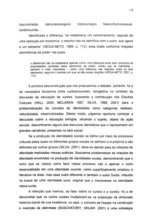 178




loucura/razão.      nativo/estrangeiro.      branco/negro.       hetero/homossexual.
surdo/ouvinte...
       Identificada a diferença "se estabelece um estranhamento, seguido de
uma oposição por dicotomía: o mesmo não se identifica com o outro, que agora
é um estranho" (VE1GA-NETO, 1999. p. 113); essa díade conforma relações
assimétricas de poder nas quais


        o diferencial não se estabelece apenas como uma diferença entre dois conjuntos de
        propriedades (portadas pelos elementos da díade), senão que se manifesta -
        também e mais importante - como uma diferença nas relações entre os dois
        elementos, segundo o sentido em que se dão essas relações (VEIGA-NETO, 2001, p.
        113.)


      A primeira desconstrução que nos propusemos a debater, portanto, foi a
da necessária dicotomía entre surdos/ouvintes, obrigatória no contexto da
discussão da educação de surdos, buscando a contribuição dos Estudos
Culturais   (HALL    2000,   MCLAREN        1997,   SILVA,     1998,   2001)    para    a
problematização     do   conceito   de    identidades   como categorias        estáveis,
naturalizadas, essencializadas. Desse modo, julgamos oportuno começar a
discussão sobre a educação bilíngüe, situando o sujeito, objeto da ação
escolar, descortinando alguns dos discursos identitários que o representam em
grandes narrativas, presentes no seio social.
       Se a produção de identidades sociais se define por meio de processos
culturais pelos quais os diferentes grupos sociais se definem a si próprios e são
definidos por outros grupos (SILVA, 2001), deve-se atentar para as relações de
alteridade implicadas nessas práticas. Buscamos problematizar as relações de
alteridade envolvidas na produção de identidades surdas, demonstrando que o
outro que se coloca como farol nesse processo não é apenas o outro
essencializado em uma alteridade ouvinte, como superficialmente sinalizou a
literatura na área, mas esse outro diferente é também o outro Surdo, imbuído
na busca de uma identidade pura, original que o inscrevesse na identidade
nativa surda.
       A intenção que tivemos, ao falar sobre os surdos e a surdez, foi a de
demonstrar que os outros surdos multiplicam-se na proporção da dimensão
histórico-social de sua existência, ou seja, o conceito de fixação na construção
e invenção da alteridade (DUSCHATZKY; SKLIAR, 2001) é uma estratégia
 