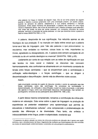 8




        uma palavra na língua é metade de alguém mais. Ela só se torna própria de alguém
        quando o falante a povoa (preenche) com uma entonação própria, um acento próprio,
        quando se apropria da palavra, adaptando-a à sua própria semântica e intenção
        expressiva. Antes deste momento de apropriação, a palavra não existe em uma língua
        neutra e impessoal (afinal, não é fora do dicionário que o falante consegue suas palavras!)
        mas antes ela existe na boca de outras pessoas, em contextos concretos de outras
        pessoas, servindo a intenções de outras pessoas: e é daí que devemos tomar a palavra e
        fazê-la nossa (BAKHTIN.1990, p.113).


        A palavra, desprovida de sua significação, fica reduzida apenas ao ato
fisiológico de sua produção. É na inserção em dada esfera social que a palavra
tornar-se-á fato da linguagem, pois "não são palavras o que pronunciamos ou
escutamos, mas verdades ou mentiras, coisas boas ou más, importantes ou
triviais, agradáveis ou desagradáveis, etc. A palavra está sempre carregada de um
conteúdo ou de um sentido ideológico ou vivencial" (BAKHTIN, 1990, p.95).
        Justamente por conta de sua relação com as redes de significação em que
são    tecidos     no     meio     social        e   material,   os   discursos      não     convivem
harmoniosamente, eles confrontam-se ativamente em um movimento constante de
tensão entre forças centrípetas - que se encaminham para a centralização e
unificação     verbo-ideológica         -    e forças      centrífugas    -   que se dirigem à
descentralização e desunificação-, dando vida às diferentes vozes sociais.
        Assim,

        cada enunciação concreta do sujeito do discurso constitui o ponto de aplicação seja das
        forças centrípetas, como das centrífugas. Os processos de centralização e
        descentralização, de unificação e desunificação cruzam-se nesta enunciação, e ela basta
        não apenas à língua, como sua encarnação discursiva individualizada, mas também ao
        pluriiingüismo, tornando-se seu participante ativo (BAKHTIN, 1988, p.82).


        A partir dessa mesma compreensão, tomamos a contribuição da crítica pós-
moderna em educação. Esta versa sobre o papel da linguagem na produção de
experiências ao pretender estabelecer uma epistemología que permita às
educadoras e trabalhadoras culturais1, uma compreensão e problematização da
questão      das    diferenças      e       da   diversidade.    Para     tanto,    ela    enfatiza    a
indissociabilidade entre língua, poder e subjetividade, revelando que

' O tratamento de gênero adotado nos textos da crítica pós-moderna em educação não é apenas uma opção
estilística, mas o reconhecimento da força e hegemonia das mulheres que historicamente têm sido excluídas
nos modos de representação verbal dominantes, construídos em uma perspectiva androcêntrica.
 