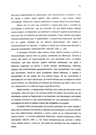 179




discursiva materializada em estereótipos, que reproduzimos e recriamos, a fim
de manter a ordem social vigente, para justificar o que somos (nossa
normalidade, nossas leis. nossas instituições e nossas regras de conformação).
         Deixar cair os véus que encobrem a lógica pela qual o conceito de
normalidade é construído, nos faz entender por que determinadas práticas
sociais surgem, se dispersam, se solidificam e atribuem lugares de exclusão ao
outro que não se conforma às estruturas propostas. Fazer inverter essa lógica
implicaria demonstrar que "a negatividade, o componente dissonante, não está
em um sujeito,       portador de um atributo     essencialista.   nem sequer é
necessariamente um desvalor, o negativo é aquilo que irrompe para deslocar a
aparente normalidade" (DUSCHATZKY; SKLIAR, 2001, p. 125).

         À educação (bilíngüe) cabe superar essas lógicas binárias e permitir a
interpenetração cultural entre os grupos portadores de diferenças. Embora a
surdez não possa ser essencializada em uma identidade única, os efeitos
simbólicos, que dela derivam, podem delimitar identidades nas quais a
diferença lingüística se afirma e funda marcas identificatórias, definindo
espaços não territorializados geograficamente, mas culturalmente. Aos surdos
que escolheram narrar-se como portadores dessa diferença, é negada a
possibilidade de ser sujeito em sua própria língua, de ser reconhecido e
valorizado por um traço cultural que, ao mesmo tempo que os separa de outros
grupos étnicos, os marginaliza por práticas de exclusão que fazem calar a sua
voz, dissolvendo-a no caldo da língua majoritária oficial.
         Nesse sentido, a indispensável interface com a área da Educação se fez
necessária, uma vez que é no currículo posto em prática nas escolas que as
identidades surdas se fragmentam e se dissolvem nas identidades valorizadas
na tradição curricular ou são essencializadas em uma identidade monolítica e
homogênea na qual os sujeitos surdos são obrigados a se ajustar.
         O projeto crítico de educação nos auxilia a perceber com maior clareza o
jogo entre as relações de poderes e saberes que perpassam o currículo escolar
que inclui determinados indivíduos e exclui outros ao se institucionalizar na
prática escolar: "o currículo estabelece diferenças, constrói hierarquias, produz
identidades" (SILVA, 2001, p. 12). Essa compreensão de currículo o institui
como relação social e, como tal, não pode ser pensado fora das relações de
poder.
 