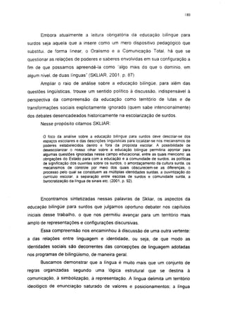 180




         Embora atualmente a leitura obrigatória da educação bilíngüe para
surdos seja aquela que a insere como um mero dispositivo pedagógico que
substitui, de forma linear, o Oralismo e a Comunicação Total, há que se
questionar as relações de poderes e saberes envolvidas em sua configuração a
fim de que possamos apreendê-la como 'algo mais do que o domínio, em
algum nível, de duas línguas" (SKLIAR, 2001. p. 87).
         Ampliar o raio de análise sobre a educação bilíngüe, para além das
questões lingüísticas, trouxe um sentido político á discussão, indispensável à
perspectiva da compreensão da educação como território de lutas e de
transformações sociais explicitamente ignorado (quem sabe intencionalmente)
dos debates desencadeados historicamente na escolarização de surdos.
         Nesse propósito citamos SKLIAR:

          O foco da análise sobre a educação bilíngüe para surdos deve descolar-se dos
          espaços escolares e das descrições lingüisticas para localizar-se nos mecanismos de
          poderes estabelecidos dentro e fora da proposta escolar. A possibilidade de
          desescolarizar o nosso olhar sobre a educação bilíngüe permitiria apontar para
          algumas questões ignoradas nesse campo educacional, entre as quais menciono: as
          obrigações do Estado para com a educação e a comunidade de surdos, as políticas
          de significação dos ouvintes sobre os surdos, o amordaçamento da cultura surda, os
          mecanismos de controle por meio dos quais obscurecem-se as diferenças, o
          processo pelo qual se constituem as múltiplas identidades surdas, a ouvintização do
          currículo escolar, a separação entre escolas de surdos e comunidade surda, a
          burocratização da língua de sinais etc. (2001, p. 92).



         Encontramos sintetizadas nessas palavras de Skliar, os aspectos da
educação bilíngüe para surdos que julgamos oportuno debater nos capítulos
iniciais desse trabalho, o que nos permitiu avançar para um território mais
amplo de representações e configurações discursivas.
         Essa compreensão nos encaminhou à discussão de uma outra vertente:
a das relações entre linguagem e identidade, ou seja, de que modo as
identidades sociais são decorrentes das concepções de linguagem adotadas
nos programas de bilingüismo, de maneira geral.
         Buscamos demonstrar que a língua é muito mais que um conjunto de
regras    organizadas      segundo     uma     lógica   estrutural   que   se destina      à
comunicação, à simbolização, à representação. A língua delimita um território
ideológico de enunciação saturado de valores e posicionamentos; a língua
 