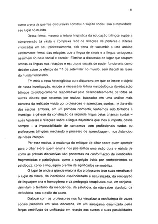 181




como arena de guerras discursivas constitui o sujeito social, sua subjetividade,
seu lugar no mundo.
       Dessa forma, mesmo a leitura lingüística da educação bilíngüe supõe a
compreensão da vasta e complexa rede de relações de poderes e dizeres
imbricadas em seu processamento, sob pena de sucumbir a uma análise
estritamente formal das relações que a língua de sinais e a língua portuguesa
assumem no meio social e escolar. Eliminar a discussão do lugar que ocupam
ambas as línguas nas relações e estruturas sociais de poder funcionaria como
debater sobre os efeitos do '11 de setembro' no mundo, sem discutir as teses
do Fundamentalismo.
       Em meio a essa heteroglótica aura discursiva em que se insere o objeto
de nossa investigação, eclode a necessária leitura metodológica da educação
bilíngüe (cronologicamente responsável pelo desencadeamento de todas as
outras leituras) que optamos por realizar, baseados em uma análise mais
concreta da realidade vivida por professores e aprendizes surdos, no dia-a-dia
das escolas. Embora, em um primeiro momento, tenhamos sido tentados a
investigar a gênese da construção da segunda língua pelas crianças surdas -
suas hipóteses e relações sobre a língua majoritária que lhes é imposta, desde
sempre -    a impossibilidade de contarmos com profissionais surdos ou
professores bilíngües mediando o processo de aprendizagem, nos distanciou
de nossa intenção.
       Por esse motivo, a mudança do enfoque do olhar sobre quem aprende
para o olhar sobre quem ensina nos possibilitou uma visão dura e realista de
como as práticas discursivas são poderosas na conformação de identidades
fragmentadas e patológicas; como a cognição ávida por conhecimentos se
patologiza; como a linguagem prenhe de significados se imobiliza.
      O lugar de onde a grande maioria dos professores tece suas narrativas é
o lugar da clinica, da identidade essencializada e naturalizada, da concepção
de linguagem una e homogênea e da pedagogia terapêutica que, em conjunto,
delimitam o território da ineficiência, da patologia, do não-saber absoluto, da
deficiência, para o exilio do aluno.
       Dialogar com os professores nos fez visualizar a confluência de vozes
sociais presentes em seus discursos, em um amálgama dinamizado pelas
forças centrífugas de unificação em relação aos surdos e suas possibilidades
 