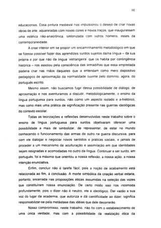 182




educacionais. Essa pintura medieval nos impulsionou o desejo de criar novas
obras de arte. aquareladas com novas cores e novos traços, que inaugurassem
uma estética não-anacrônica. sintonizada com outros homens, esses da
contemporaneidade.
         A crise interior em se propor um encaminhamento metodológico em que
se fizesse possível fazer dos aprendizes surdos sujeitos da/na língua - da sua
própria e por que não da língua 'estrangeira' que os habita por contingência
histórica - nos assolou pela consciência das armadilhas que essa empreitada
poderia criar nas mãos daqueles que a entendam como mero dispositivo
pedagógico de aproximação da normalidade ouvinte pelo domínio, agora, do
português escrito.
         Mesmo assim, não buscamos fugir dessa possibilidade de diálogo, de
aproximação e nos aventuramos a discutir, metodológicamente, o ensino da
língua portuguesa para surdos, não como um aspecto isolado e a-histórico,
mas como mais uma prática de significação presente nas guerras ideológicas
do contexto escolar.
         Todas as teorizações e reflexões desenvolvidas neste trabalho sobre o
ensino     de   língua   portuguesa   para   surdos   objetivaram   oferecer   uma
possibilidade a mais de simbolizar, de representar, de estar no mundo
conhecendo o funcionamento das armas do outro na guerra discursiva, para
com ele dialogar e negociar novos sentidos e práticas sociais, e jamais de
proceder a um mecanismo de aculturação e assimilação em que identidades
sejam resignadas e acomodadas no outro da língua. Continuar a ser surdo, em
português, foi a máxima que orientou a nossa reflexão, a nossa ação, a nossa
intenção enunciativa.
         Enfim, concluir não é tarefa fácil, pois a noção de acabamento está
relacionada ao fim, à conclusão. A morte simbólica da criação verbal estaria,
portanto, encerrada nas proposições éticas assumidas na seleção das vozes
que constituíram nossa enunciação. De certo modo isso nos incomoda
profundamente, pois o dizer não é neutro, ele é ideológico. Dar vazão a sua
voz do lugar da academia, que autoriza e dá científicidade ao dizer, significa
responsabilizar-se pela metástase das idéias que dele decorrerão.
         Nosso compromisso, neste trabalho, não foi com o estabelecimento de
uma única verdade,        mas com     a possibilidade da realização ética da
 