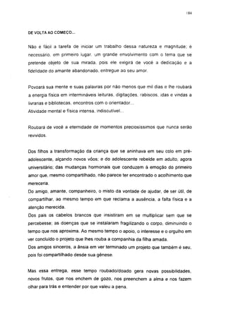 i 84




DE VOLTA AO COMEÇO...


Não é fácil a tarefa de iniciar um trabalho dessa natureza e magnitude; é
necessário, em primeiro lugar, um grande envolvimento com o tema que se
pretende objeto de sua mirada, pois ele exigirá de você a dedicação e a
fidelidade do amante abandonado, entregue ao seu amor.


Povoará sua mente e suas palavras por não menos que mil dias e lhe roubará
a energia física em intermináveis leituras, digitações, rabiscos, idas e vindas a
livrarias e bibliotecas, encontros com o orientador...
Atividade mental e física intensa, indiscutível...


Roubará de você a eternidade de momentos preciosíssimos que nunca serão
revividos.


Dos filhos a transformação da criança que se aninhava em seu colo em pré-
adolescente, alçando novos vôos; e do adolescente rebelde em adulto, agora
universitário; das mudanças hormonais que conduzem à emoção do primeiro
amor que, mesmo compartilhado, não parece ter encontrado o acolhimento que
mereceria.
Do amigo, amante, companheiro, o misto da vontade de ajudar, de ser útil, de
compartilhar, ao mesmo tempo em que reclama a ausência, a falta física e a
atenção merecida.
Dos pais os cabelos brancos que insistiram em se multiplicar sem que se
percebesse; as doenças que se instalaram fragilizando o corpo, diminuindo o
tempo que nos aproxima. Ao mesmo tempo o apoio, o interesse e o orgulho em
ver concluído o projeto que lhes rouba a companhia da filha amada.
Dos amigos sinceros, a ânsia em ver terminado um projeto que também é seu,
pois foi compartilhado desde sua gênese.


Mas essa entrega, esse tempo roubado/doado gera novas possibilidades,
novos frutos, que nos enchem de gozo, nos preenchem a alma e nos fazem
olhar para trás e entender por que valeu a pena.
 