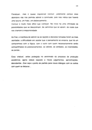 185




Paradoxal... mas é quase impossível concluir, justamente         porque esse
abandono näo nos permite admitir a conclusão, pois isso indica que haverá
uma lacuna, um hiato, um distanciamento...
Concluir é muito mais difícil que começar. No início há uma infinidade de
possibilidades que se descortinam, de caminhos que se abrem, de vozes que
nos chamam à responsividade.


Ao final, a incerteza de admitir se as opções e decisões tomadas foram as mais
acertadas; a dificuldade em aceitar que o pensamento se encerra, que há um
compromisso com a lógica, com o outro com quem necessariamente serão
compartilhados os posicionamentos, os valores, as verdades, as insanidades,
as perdas...


Essa 'criatura', antes protegida no anonimato do processo de produção
acadêmica,     agora   estará   exposta   a novos julgamentos,   aproximações,
descobertas...Que seja o ponto de partida para novos diálogos com os outros
com quem se deparar...
 