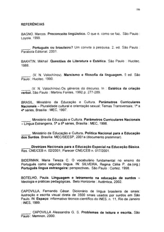 186




REFERÊNCIAS


BAGNO. Marcos. Preconceito lingüístico. O que é. como se faz. São Paulo :
Loyola. 1999.

     . Português ou brasileiro? Um convite à pesquisa. 2. ed. São Paulo :
Parábola Editorial. 2001.


BAKHTIN, Mikhail .Questões de Literatura e Estética. São Paulo : Hucitec,
1988.

      . (V. N. Volochínov). Marxismo e filosofia da linguagem. 5 ed. São
Paulo : Hucitec. 1990.

       (V. N. Volochínov).Os gêneros do discurso. In : Estética da criação
verbal. São Paulo : Martins Fontes, 1992.p. 277-289.


BRASIL. Ministério da Educação e Cultura. Parâmetros Curriculares
Nacionais - Pluralidade cultural e orientação sexual; Temas Transversais; 1a a
4 a séries, Brasília : MEC, 1997.


      . Ministério da Educação e Cultura. Parâmetros Curriculares Nacionais
- Língua Estrangeira, 5a a 8 a séries, Brasília : MEC, 1998.

     . Ministério da Educação e Cultura. Política Nacional para a Educação
dos Surdos. Brasília: MEC/SEESP, 2001a (documento preliminar).


      Diretrizes Nacionais para a Educação Especial na Educação Básica.
Res. CNE/CEB n. 02/2001; Parecer C NE/C EB n. 017/2001.

BIDERMAN, Maria Tereza C. O vocabulário fundamental no ensino do
Português como segundo língua. IN: SILVEIRA, Regina Célia P. da.(org.)
Português língua estrangeira: perspectivas. São Paulo : Cortez. 1998.


BOTELHO, Paula. Linguagem e letramento na educação de surdos -
Ideologia e práticas pedagógicas. Belo Horizonte : Autêntica, 2002.


CAPOVILLA, Fernando César. Dicionário de língua brasileira de sinais:
ilustração e escrita visual direta de 3500 sinais usados por surdos em São
Paulo. IN: Espaço: informativo técnico-científico do INES. n. 11, Rio de Janeiro
: INES, 1999.


      ; CAPOVILLA Alessandra G. S. Problemas de leitura e escrita. São
Paulo : Memnon, 2000.
 